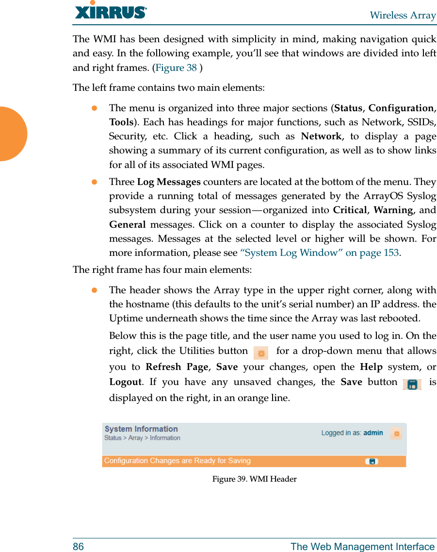 Wireless Array86 The Web Management InterfaceThe WMI has been designed with simplicity in mind, making navigation quick and easy. In the following example, you’ll see that windows are divided into left and right frames. (Figure 38 )The left frame contains two main elements: The menu is organized into three major sections (Status, Configuration, Tools). Each has headings for major functions, such as Network, SSIDs, Security, etc. Click a heading, such as Network, to display a page showing a summary of its current configuration, as well as to show links for all of its associated WMI pages. Three Log Messages counters are located at the bottom of the menu. They provide a running total of messages generated by the ArrayOS Syslog subsystem during your session — organized into Critical, Warning, and General messages. Click on a counter to display the associated Syslog messages. Messages at the selected level or higher will be shown. For more information, please see “System Log Window” on page 153. The right frame has four main elements:The header shows the Array type in the upper right corner, along with the hostname (this defaults to the unit’s serial number) an IP address. the Uptime underneath shows the time since the Array was last rebooted. Below this is the page title, and the user name you used to log in. On the right, click the Utilities button    for a drop-down menu that allows you to Refresh Page,  Save your changes, open the Help system, or Logout. If you have any unsaved changes, the Save  button   is displayed on the right, in an orange line.Figure 39. WMI Header 