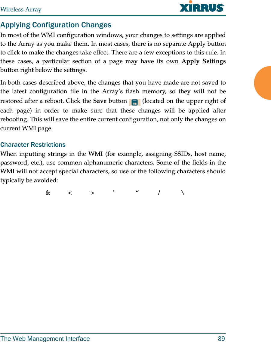 Wireless ArrayThe Web Management Interface 89Applying Configuration ChangesIn most of the WMI configuration windows, your changes to settings are applied to the Array as you make them. In most cases, there is no separate Apply button to click to make the changes take effect. There are a few exceptions to this rule. In these cases, a particular section of a page may have its own Apply Settingsbutton right below the settings. In both cases described above, the changes that you have made are not saved to the latest configuration file in the Array’s flash memory, so they will not be restored after a reboot. Click the Save button   (located on the upper right of each page) in order to make sure that these changes will be applied after rebooting. This will save the entire current configuration, not only the changes on current WMI page. Character RestrictionsWhen inputting strings in the WMI (for example, assigning SSIDs, host name, password, etc.), use common alphanumeric characters. Some of the fields in the WMI will not accept special characters, so use of the following characters should typically be avoided: &amp;&lt;&gt;&apos; “/ \