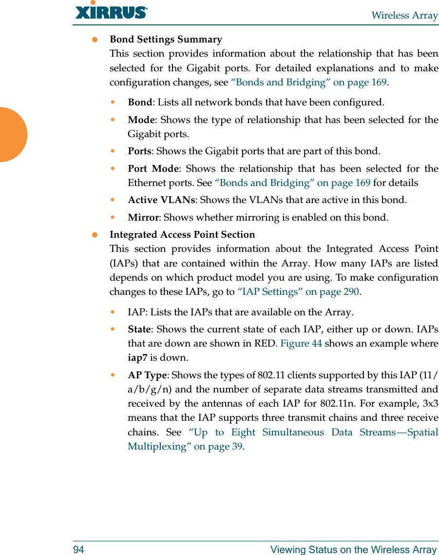 Wireless Array94 Viewing Status on the Wireless ArrayBond Settings SummaryThis section provides information about the relationship that has been selected for the Gigabit ports. For detailed explanations and to make configuration changes, see “Bonds and Bridging” on page 169.•Bond: Lists all network bonds that have been configured. •Mode: Shows the type of relationship that has been selected for the Gigabit ports. •Ports: Shows the Gigabit ports that are part of this bond. •Port Mode: Shows the relationship that has been selected for the Ethernet ports. See “Bonds and Bridging” on page 169 for details•Active VLANs: Shows the VLANs that are active in this bond. •Mirror: Shows whether mirroring is enabled on this bond. Integrated Access Point SectionThis section provides information about the Integrated Access Point (IAPs) that are contained within the Array. How many IAPs are listed depends on which product model you are using. To make configuration changes to these IAPs, go to “IAP Settings” on page 290.•IAP: Lists the IAPs that are available on the Array.•State: Shows the current state of each IAP, either up or down. IAPs that are down are shown in RED. Figure 44 shows an example where iap7 is down. •AP Type: Shows the types of 802.11 clients supported by this IAP (11/a/b/g/n) and the number of separate data streams transmitted and received by the antennas of each IAP for 802.11n. For example, 3x3 means that the IAP supports three transmit chains and three receive chains. See “Up to Eight Simultaneous Data Streams — Spatial Multiplexing” on page 39.