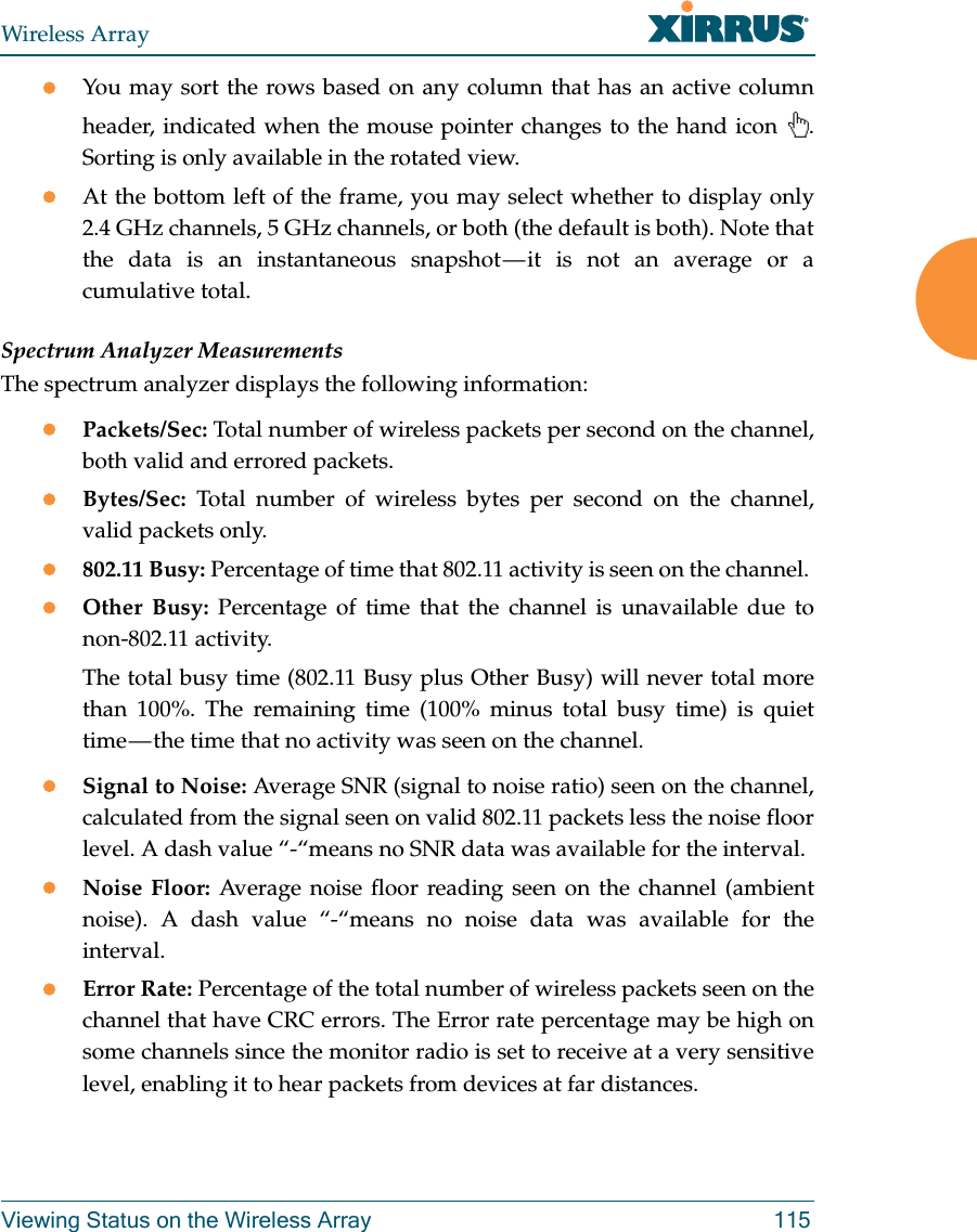 Wireless ArrayViewing Status on the Wireless Array 115You may sort the rows based on any column that has an active column header, indicated when the mouse pointer changes to the hand icon  . Sorting is only available in the rotated view. At the bottom left of the frame, you may select whether to display only 2.4 GHz channels, 5 GHz channels, or both (the default is both). Note that the data is an instantaneous snapshot — it is not an average or a cumulative total. Spectrum Analyzer MeasurementsThe spectrum analyzer displays the following information:Packets/Sec: Total number of wireless packets per second on the channel, both valid and errored packets. Bytes/Sec: Total number of wireless bytes per second on the channel, valid packets only.802.11 Busy: Percentage of time that 802.11 activity is seen on the channel. Other Busy: Percentage of time that the channel is unavailable due to non-802.11 activity. The total busy time (802.11 Busy plus Other Busy) will never total more than 100%. The remaining time (100% minus total busy time) is quiet time — the time that no activity was seen on the channel.Signal to Noise: Average SNR (signal to noise ratio) seen on the channel, calculated from the signal seen on valid 802.11 packets less the noise floor level. A dash value “-“means no SNR data was available for the interval.Noise Floor: Average noise floor reading seen on the channel (ambient noise). A dash value “-“means no noise data was available for the interval.Error Rate: Percentage of the total number of wireless packets seen on the channel that have CRC errors. The Error rate percentage may be high on some channels since the monitor radio is set to receive at a very sensitive level, enabling it to hear packets from devices at far distances.