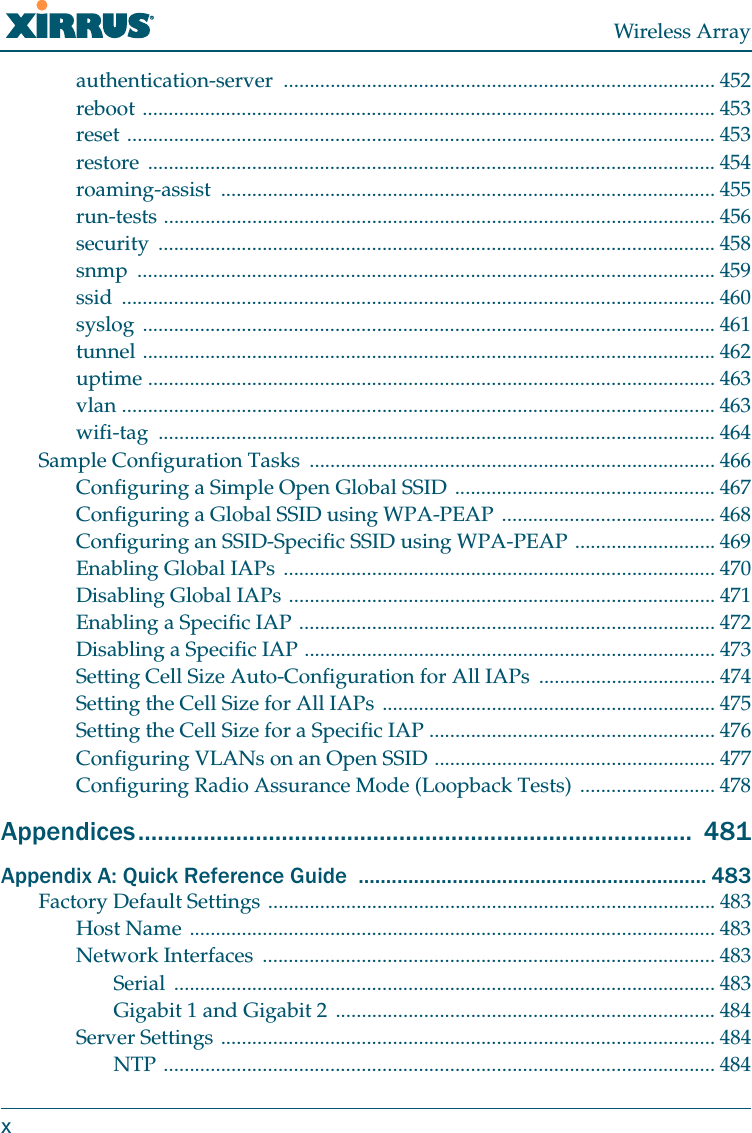 Wireless Arrayxauthentication-server ................................................................................... 452reboot .............................................................................................................. 453reset ................................................................................................................. 453restore ............................................................................................................. 454roaming-assist ............................................................................................... 455run-tests .......................................................................................................... 456security ........................................................................................................... 458snmp ............................................................................................................... 459ssid .................................................................................................................. 460syslog .............................................................................................................. 461tunnel .............................................................................................................. 462uptime ............................................................................................................. 463vlan .................................................................................................................. 463wifi-tag ........................................................................................................... 464Sample Configuration Tasks  .............................................................................. 466Configuring a Simple Open Global SSID .................................................. 467Configuring a Global SSID using WPA-PEAP ......................................... 468Configuring an SSID-Specific SSID using WPA-PEAP ........................... 469Enabling Global IAPs ................................................................................... 470Disabling Global IAPs .................................................................................. 471Enabling a Specific IAP ................................................................................ 472Disabling a Specific IAP ............................................................................... 473Setting Cell Size Auto-Configuration for All IAPs  .................................. 474Setting the Cell Size for All IAPs ................................................................ 475Setting the Cell Size for a Specific IAP ....................................................... 476Configuring VLANs on an Open SSID ...................................................... 477Configuring Radio Assurance Mode (Loopback Tests) .......................... 478Appendices.....................................................................................  481Appendix A: Quick Reference Guide  ............................................................... 483Factory Default Settings ...................................................................................... 483Host Name ..................................................................................................... 483Network Interfaces  ....................................................................................... 483Serial ........................................................................................................ 483Gigabit 1 and Gigabit 2 ......................................................................... 484Server Settings ............................................................................................... 484NTP .......................................................................................................... 484