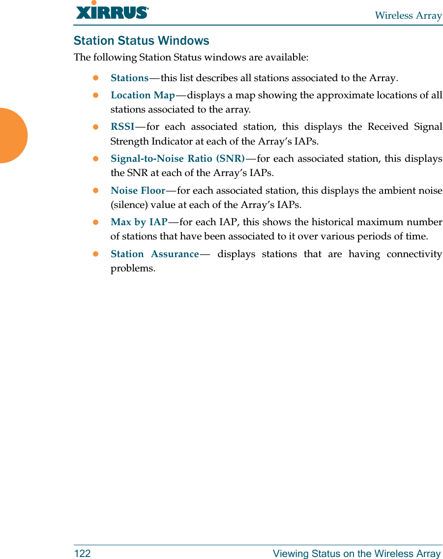 Wireless Array122 Viewing Status on the Wireless ArrayStation Status WindowsThe following Station Status windows are available: Stations — this list describes all stations associated to the Array. Location Map — displays a map showing the approximate locations of all stations associated to the array. RSSI — for each associated station, this displays the Received Signal Strength Indicator at each of the Array’s IAPs. Signal-to-Noise Ratio (SNR) — for each associated station, this displays the SNR at each of the Array’s IAPs. Noise Floor — for each associated station, this displays the ambient noise (silence) value at each of the Array’s IAPs. Max by IAP — for each IAP, this shows the historical maximum number of stations that have been associated to it over various periods of time. Station Assurance —  displays stations that are having connectivity problems. 