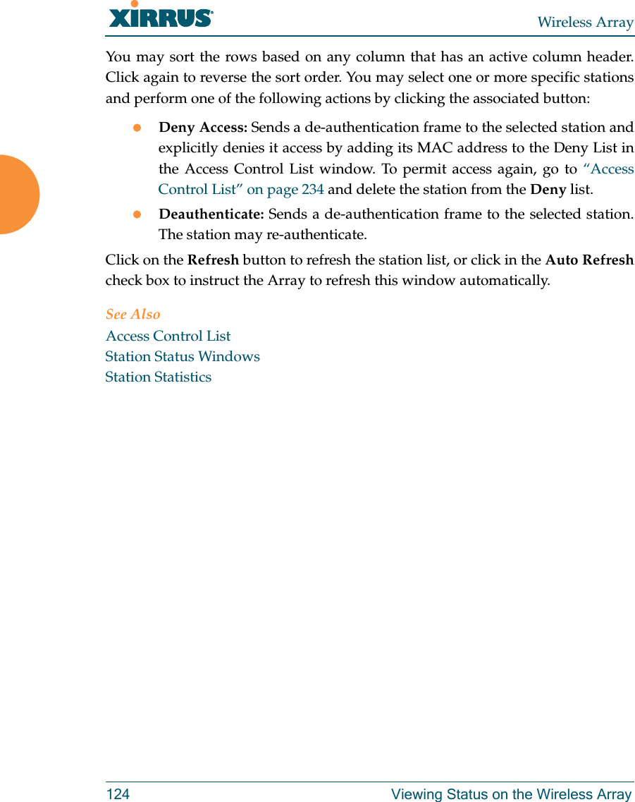 Wireless Array124 Viewing Status on the Wireless ArrayYou may sort the rows based on any column that has an active column header.Click again to reverse the sort order. You may select one or more specific stationsand perform one of the following actions by clicking the associated button:Deny Access: Sends a de-authentication frame to the selected station and explicitly denies it access by adding its MAC address to the Deny List in the Access Control List window. To permit access again, go to “Access Control List” on page 234 and delete the station from the Deny list.Deauthenticate: Sends a de-authentication frame to the selected station. The station may re-authenticate. Click on the Refresh button to refresh the station list, or click in the Auto Refreshcheck box to instruct the Array to refresh this window automatically. See AlsoAccess Control ListStation Status WindowsStation Statistics