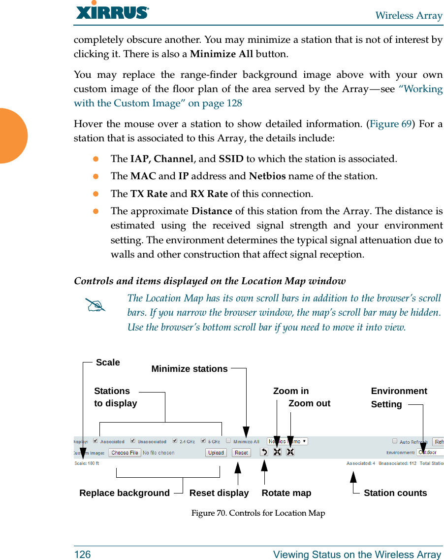 Wireless Array126 Viewing Status on the Wireless Arraycompletely obscure another. You may minimize a station that is not of interest by clicking it. There is also a Minimize All button. You may replace the range-finder background image above with your own custom image of the floor plan of the area served by the Array — see “Working with the Custom Image” on page 128Hover the mouse over a station to show detailed information. (Figure 69) For a station that is associated to this Array, the details include:The IAP, Channel, and SSID to which the station is associated.The MAC and IP address and Netbios name of the station.The TX Rate and RX Rate of this connection. The approximate Distance of this station from the Array. The distance is estimated using the received signal strength and your environment setting. The environment determines the typical signal attenuation due to walls and other construction that affect signal reception. Controls and items displayed on the Location Map window Figure 70. Controls for Location MapThe Location Map has its own scroll bars in addition to the browser’s scroll bars. If you narrow the browser window, the map’s scroll bar may be hidden. Use the browser’s bottom scroll bar if you need to move it into view. Stations to display Environment SettingReplace backgroundMinimize stationsReset display Rotate mapZoom in      Zoom outScaleStation counts