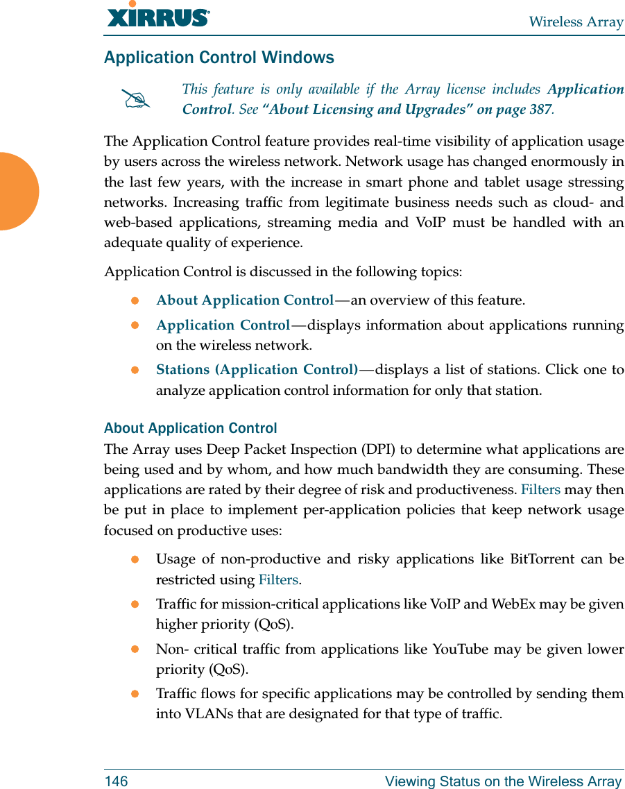 Wireless Array146 Viewing Status on the Wireless ArrayApplication Control WindowsThe Application Control feature provides real-time visibility of application usage by users across the wireless network. Network usage has changed enormously in the last few years, with the increase in smart phone and tablet usage stressing networks. Increasing traffic from legitimate business needs such as cloud- and web-based applications, streaming media and VoIP must be handled with an adequate quality of experience.Application Control is discussed in the following topics:About Application Control — an overview of this feature. Application Control — displays information about applications running on the wireless network. Stations (Application Control) — displays a list of stations. Click one to analyze application control information for only that station. About Application ControlThe Array uses Deep Packet Inspection (DPI) to determine what applications are being used and by whom, and how much bandwidth they are consuming. These applications are rated by their degree of risk and productiveness. Filters may then be put in place to implement per-application policies that keep network usage focused on productive uses:Usage of non-productive and risky applications like BitTorrent can be restricted using Filters.Traffic for mission-critical applications like VoIP and WebEx may be given higher priority (QoS).Non- critical traffic from applications like YouTube may be given lower priority (QoS). Traffic flows for specific applications may be controlled by sending them into VLANs that are designated for that type of traffic.This feature is only available if the Array license includes Application Control. See “About Licensing and Upgrades” on page 387.