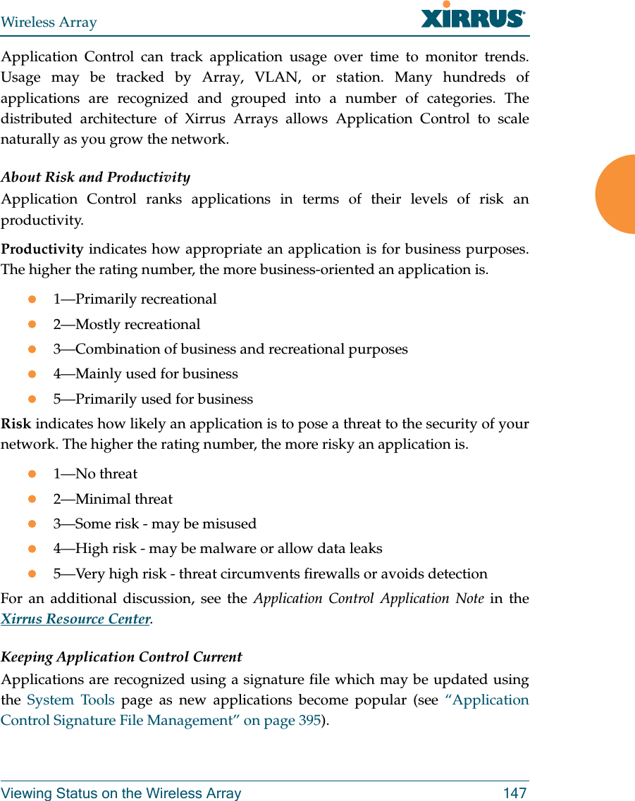 Wireless ArrayViewing Status on the Wireless Array 147Application Control can track application usage over time to monitor trends. Usage may be tracked by Array, VLAN, or station. Many hundreds of applications are recognized and grouped into a number of categories. The distributed architecture of Xirrus Arrays allows Application Control to scale naturally as you grow the network. About Risk and ProductivityApplication Control ranks applications in terms of their levels of risk an productivity.Productivity indicates how appropriate an application is for business purposes. The higher the rating number, the more business-oriented an application is.1—Primarily recreational2—Mostly recreational3—Combination of business and recreational purposes4—Mainly used for business5—Primarily used for businessRisk indicates how likely an application is to pose a threat to the security of your network. The higher the rating number, the more risky an application is.1—No threat2—Minimal threat3—Some risk - may be misused4—High risk - may be malware or allow data leaks5—Very high risk - threat circumvents firewalls or avoids detectionFor an additional discussion, see the Application Control Application Note in the Xirrus Resource Center.Keeping Application Control CurrentApplications are recognized using a signature file which may be updated using the  System Tools page as new applications become popular (see “Application Control Signature File Management” on page 395). 