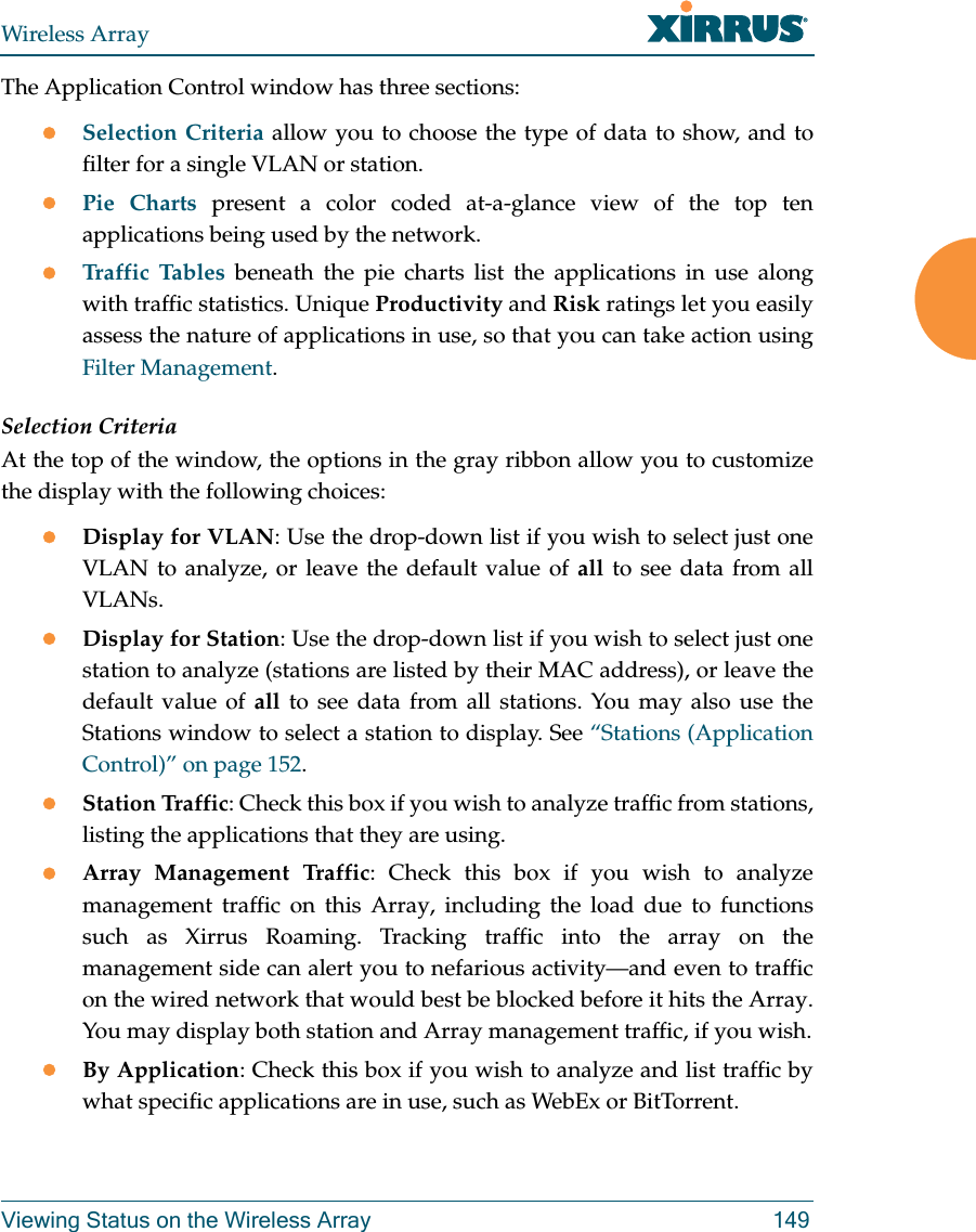 Wireless ArrayViewing Status on the Wireless Array 149The Application Control window has three sections:Selection Criteria allow you to choose the type of data to show, and to filter for a single VLAN or station.Pie Charts present a color coded at-a-glance view of the top ten applications being used by the network.Traffic Tables beneath the pie charts list the applications in use along with traffic statistics. Unique Productivity and Risk ratings let you easily assess the nature of applications in use, so that you can take action using Filter Management.Selection CriteriaAt the top of the window, the options in the gray ribbon allow you to customize the display with the following choices:Display for VLAN: Use the drop-down list if you wish to select just one VLAN to analyze, or leave the default value of all to see data from all VLANs. Display for Station: Use the drop-down list if you wish to select just one station to analyze (stations are listed by their MAC address), or leave the default value of all to see data from all stations. You may also use the Stations window to select a station to display. See “Stations (Application Control)” on page 152. Station Traffic: Check this box if you wish to analyze traffic from stations, listing the applications that they are using. Array Management Traffic: Check this box if you wish to analyze management traffic on this Array, including the load due to functions such as Xirrus Roaming. Tracking traffic into the array on the management side can alert you to nefarious activity—and even to traffic on the wired network that would best be blocked before it hits the Array. You may display both station and Array management traffic, if you wish.By Application: Check this box if you wish to analyze and list traffic by what specific applications are in use, such as WebEx or BitTorrent. 