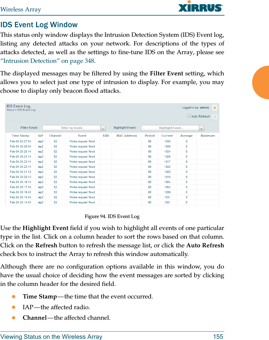 Wireless ArrayViewing Status on the Wireless Array 155IDS Event Log WindowThis status only window displays the Intrusion Detection System (IDS) Event log, listing any detected attacks on your network. For descriptions of the types of attacks detected, as well as the settings to fine-tune IDS on the Array, please see “Intrusion Detection” on page 348. The displayed messages may be filtered by using the Filter Event setting, which allows you to select just one type of intrusion to display. For example, you may choose to display only beacon flood attacks.Figure 94. IDS Event Log Use the Highlight Event field if you wish to highlight all events of one particular type in the list. Click on a column header to sort the rows based on that column. Click on the Refresh button to refresh the message list, or click the Auto Refreshcheck box to instruct the Array to refresh this window automatically. Although there are no configuration options available in this window, you do have the usual choice of deciding how the event messages are sorted by clicking in the column header for the desired field.Time Stamp — the time that the event occurred.IAP — the affected radio.Channel — the  affected  channel.