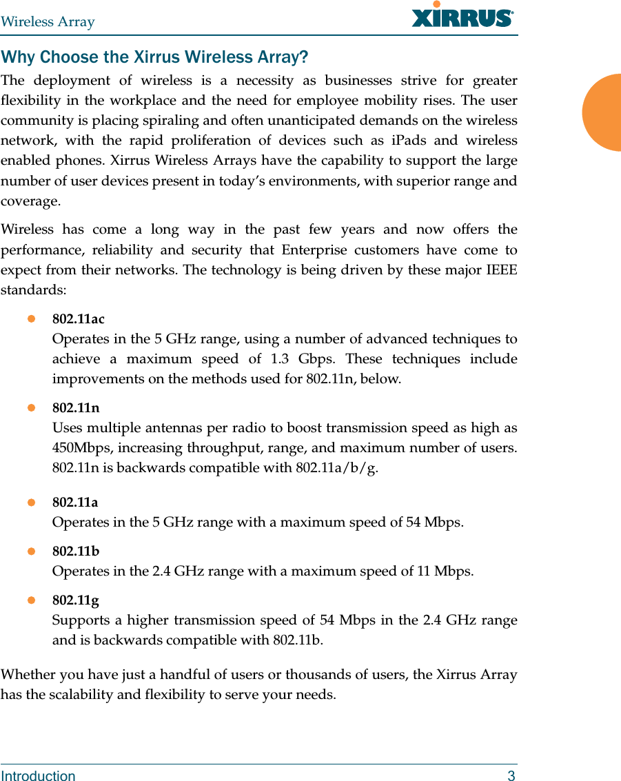 Wireless ArrayIntroduction 3Why Choose the Xirrus Wireless Array?The deployment of wireless is a necessity as businesses strive for greater flexibility in the workplace and the need for employee mobility rises. The user community is placing spiraling and often unanticipated demands on the wireless network, with the rapid proliferation of devices such as iPads and wireless enabled phones. Xirrus Wireless Arrays have the capability to support the large number of user devices present in today’s environments, with superior range and coverage. Wireless has come a long way in the past few years and now offers the performance, reliability and security that Enterprise customers have come to expect from their networks. The technology is being driven by these major IEEE standards:802.11acOperates in the 5 GHz range, using a number of advanced techniques to achieve a maximum speed of 1.3 Gbps. These techniques include improvements on the methods used for 802.11n, below. 802.11nUses multiple antennas per radio to boost transmission speed as high as450Mbps, increasing throughput, range, and maximum number of users. 802.11n is backwards compatible with 802.11a/b/g.802.11aOperates in the 5 GHz range with a maximum speed of 54 Mbps.802.11bOperates in the 2.4 GHz range with a maximum speed of 11 Mbps. 802.11gSupports a higher transmission speed of 54 Mbps in the 2.4 GHz range and is backwards compatible with 802.11b.Whether you have just a handful of users or thousands of users, the Xirrus Array has the scalability and flexibility to serve your needs.