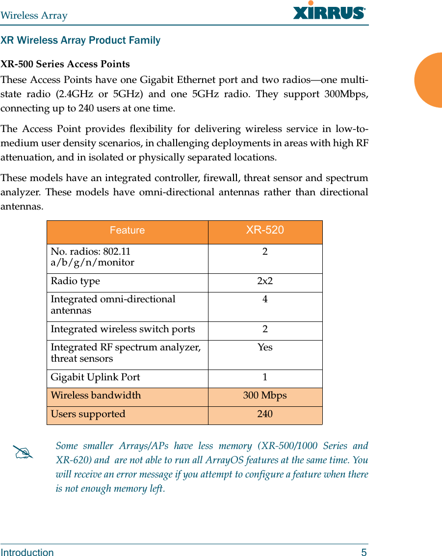 Wireless ArrayIntroduction 5XR Wireless Array Product FamilyXR-500 Series Access PointsThese Access Points have one Gigabit Ethernet port and two radios—one multi-state radio (2.4GHz or 5GHz) and one 5GHz radio. They support 300Mbps, connecting up to 240 users at one time. The Access Point provides flexibility for delivering wireless service in low-to-medium user density scenarios, in challenging deployments in areas with high RF attenuation, and in isolated or physically separated locations. These models have an integrated controller, firewall, threat sensor and spectrum analyzer. These models have omni-directional antennas rather than directional antennas.Feature XR-520No. radios: 802.11 a/b/g/n/monitor 2Radio type 2x2Integrated omni-directional antennas 4Integrated wireless switch ports 2 Integrated RF spectrum analyzer, threat sensors YesGigabit Uplink Port 1Wireless bandwidth 300 MbpsUsers supported 240Some smaller Arrays/APs have less memory (XR-500/1000 Series and XR-620) and  are not able to run all ArrayOS features at the same time. You will receive an error message if you attempt to configure a feature when there is not enough memory left. 