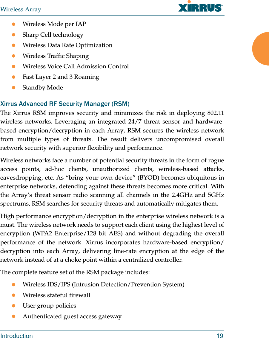 Wireless ArrayIntroduction 19Wireless Mode per IAPSharp Cell technologyWireless Data Rate OptimizationWireless Traffic ShapingWireless Voice Call Admission ControlFast Layer 2 and 3 Roaming                      Standby Mode                                             Xirrus Advanced RF Security Manager (RSM)The Xirrus RSM improves security and minimizes the risk in deploying 802.11wireless networks. Leveraging an integrated 24/7 threat sensor and hardware-based encryption/decryption in each Array, RSM secures the wireless network from multiple types of threats. The result delivers uncompromised overall network security with superior flexibility and performance. Wireless networks face a number of potential security threats in the form of rogue access points, ad-hoc clients, unauthorized clients, wireless-based attacks, eavesdropping, etc. As “bring your own device” (BYOD) becomes ubiquitous in enterprise networks, defending against these threats becomes more critical. With the Array’s threat sensor radio scanning all channels in the 2.4GHz and 5GHz spectrums, RSM searches for security threats and automatically mitigates them. High performance encryption/decryption in the enterprise wireless network is a must. The wireless network needs to support each client using the highest level of encryption (WPA2 Enterprise/128 bit AES) and without degrading the overall performance of the network. Xirrus incorporates hardware-based encryption/decryption into each Array, delivering line-rate encryption at the edge of the network instead of at a choke point within a centralized controller. The complete feature set of the RSM package includes: Wireless IDS/IPS (Intrusion Detection/Prevention System)Wireless stateful firewallUser group policiesAuthenticated guest access gateway