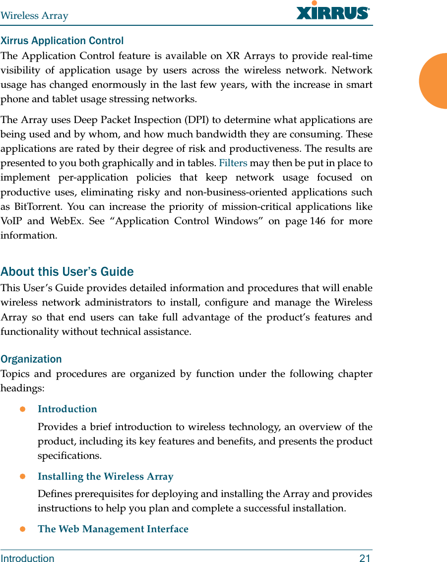 Wireless ArrayIntroduction 21Xirrus Application ControlThe Application Control feature is available on XR Arrays to provide real-time visibility of application usage by users across the wireless network. Network usage has changed enormously in the last few years, with the increase in smart phone and tablet usage stressing networks. The Array uses Deep Packet Inspection (DPI) to determine what applications are being used and by whom, and how much bandwidth they are consuming. These applications are rated by their degree of risk and productiveness. The results are presented to you both graphically and in tables. Filters may then be put in place to implement per-application policies that keep network usage focused on productive uses, eliminating risky and non-business-oriented applications such as BitTorrent. You can increase the priority of mission-critical applications like VoIP and WebEx. See “Application Control Windows” on page 146 for more information.About this User’s GuideThis User’s Guide provides detailed information and procedures that will enable wireless network administrators to install, configure and manage the Wireless Array so that end users can take full advantage of the product’s features and functionality without technical assistance.OrganizationTopics and procedures are organized by function under the following chapter headings: IntroductionProvides a brief introduction to wireless technology, an overview of the product, including its key features and benefits, and presents the product specifications.Installing the Wireless ArrayDefines prerequisites for deploying and installing the Array and provides instructions to help you plan and complete a successful installation.The Web Management Interface