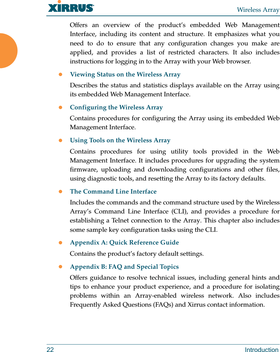 Wireless Array22 IntroductionOffers an overview of the product’s embedded Web Management Interface, including its content and structure. It emphasizes what you need to do to ensure that any configuration changes you make are applied, and provides a list of restricted characters. It also includes instructions for logging in to the Array with your Web browser.Viewing Status on the Wireless ArrayDescribes the status and statistics displays available on the Array using its embedded Web Management Interface. Configuring the Wireless ArrayContains procedures for configuring the Array using its embedded Web Management Interface. Using Tools on the Wireless ArrayContains procedures for using utility tools provided in the Web Management Interface. It includes procedures for upgrading the system firmware, uploading and downloading configurations and other files, using diagnostic tools, and resetting the Array to its factory defaults.The Command Line InterfaceIncludes the commands and the command structure used by the Wireless Array’s Command Line Interface (CLI), and provides a procedure for establishing a Telnet connection to the Array. This chapter also includes some sample key configuration tasks using the CLI.Appendix A: Quick Reference Guide Contains the product’s factory default settings.Appendix B: FAQ and Special TopicsOffers guidance to resolve technical issues, including general hints and tips to enhance your product experience, and a procedure for isolating problems within an Array-enabled wireless network. Also includes Frequently Asked Questions (FAQs) and Xirrus contact information.