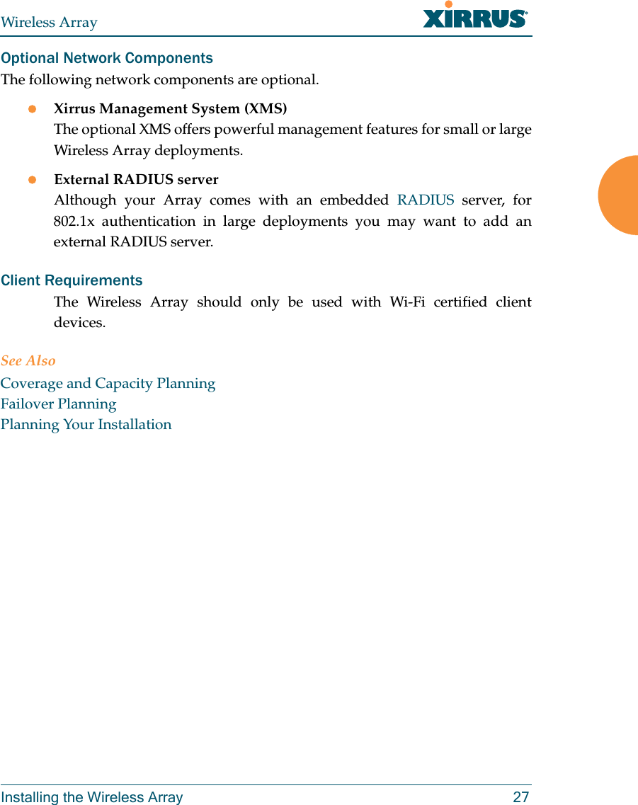 Wireless ArrayInstalling the Wireless Array 27Optional Network ComponentsThe following network components are optional.Xirrus Management System (XMS)The optional XMS offers powerful management features for small or large Wireless Array deployments.External RADIUS serverAlthough your Array comes with an embedded RADIUS server, for 802.1x authentication in large deployments you may want to add an external RADIUS server.Client RequirementsThe Wireless Array should only be used with Wi-Fi certified client devices.See AlsoCoverage and Capacity PlanningFailover PlanningPlanning Your Installation