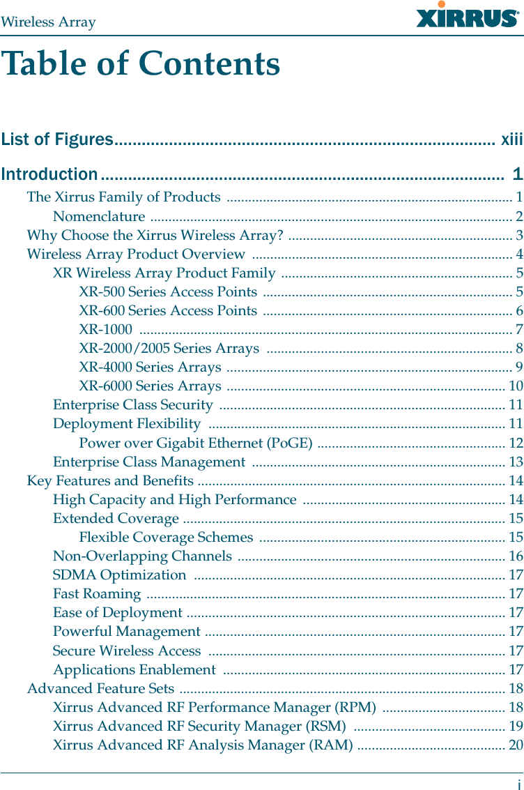 Wireless ArrayiTable of ContentsList of Figures.................................................................................... xiiiIntroduction .........................................................................................  1The Xirrus Family of Products ............................................................................... 1Nomenclature .................................................................................................... 2Why Choose the Xirrus Wireless Array? .............................................................. 3Wireless Array Product Overview ........................................................................ 4XR Wireless Array Product Family ................................................................ 5XR-500 Series Access Points ..................................................................... 5XR-600 Series Access Points ..................................................................... 6XR-1000 ....................................................................................................... 7XR-2000/2005 Series Arrays  .................................................................... 8XR-4000 Series Arrays ............................................................................... 9XR-6000 Series Arrays ............................................................................. 10Enterprise Class Security ............................................................................... 11Deployment Flexibility  .................................................................................. 11Power over Gigabit Ethernet (PoGE) .................................................... 12Enterprise Class Management  ...................................................................... 13Key Features and Benefits ..................................................................................... 14High Capacity and High Performance ........................................................ 14Extended Coverage ......................................................................................... 15Flexible Coverage Schemes .................................................................... 15Non-Overlapping Channels .......................................................................... 16SDMA Optimization  ...................................................................................... 17Fast Roaming ................................................................................................... 17Ease of Deployment ........................................................................................ 17Powerful Management ................................................................................... 17Secure Wireless Access  .................................................................................. 17Applications Enablement  .............................................................................. 17Advanced Feature Sets .......................................................................................... 18Xirrus Advanced RF Performance Manager (RPM)  .................................. 18Xirrus Advanced RF Security Manager (RSM)  .......................................... 19Xirrus Advanced RF Analysis Manager (RAM) ......................................... 20