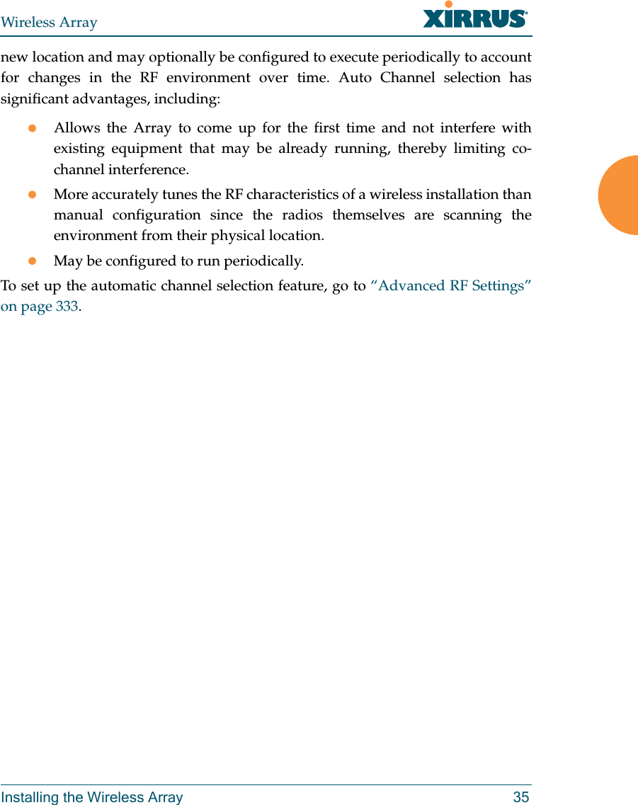 Wireless ArrayInstalling the Wireless Array 35new location and may optionally be configured to execute periodically to account for changes in the RF environment over time. Auto Channel selection has significant advantages, including: Allows the Array to come up for the first time and not interfere with existing equipment that may be already running, thereby limiting co-channel interference.More accurately tunes the RF characteristics of a wireless installation than manual configuration since the radios themselves are scanning the environment from their physical location. May be configured to run periodically. To set up the automatic channel selection feature, go to “Advanced RF Settings” on page 333. 
