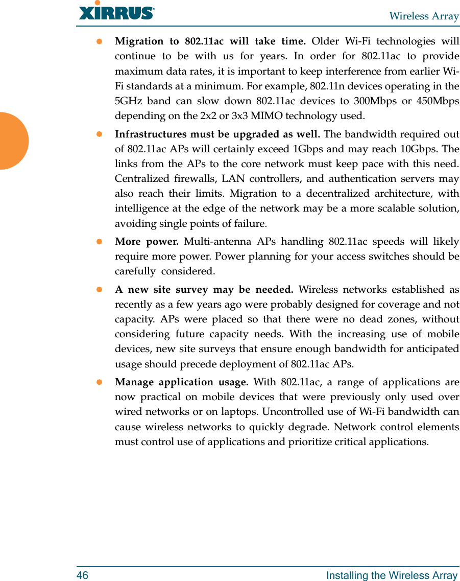 Wireless Array46 Installing the Wireless ArrayMigration to 802.11ac will take time. Older Wi-Fi technologies will continue to be with us for years. In order for 802.11ac to provide maximum data rates, it is important to keep interference from earlier Wi-Fi standards at a minimum. For example, 802.11n devices operating in the 5GHz band can slow down 802.11ac devices to 300Mbps or 450Mbps depending on the 2x2 or 3x3 MIMO technology used.Infrastructures must be upgraded as well. The bandwidth required out of 802.11ac APs will certainly exceed 1Gbps and may reach 10Gbps. The links from the APs to the core network must keep pace with this need. Centralized firewalls, LAN controllers, and authentication servers may also reach their limits. Migration to a decentralized architecture, with intelligence at the edge of the network may be a more scalable solution, avoiding single points of failure.More power. Multi-antenna APs handling 802.11ac speeds will likely require more power. Power planning for your access switches should be carefully  considered. A new site survey may be needed. Wireless networks established as recently as a few years ago were probably designed for coverage and not capacity. APs were placed so that there were no dead zones, without considering future capacity needs. With the increasing use of mobile devices, new site surveys that ensure enough bandwidth for anticipated usage should precede deployment of 802.11ac APs. Manage application usage. With 802.11ac, a range of applications are now practical on mobile devices that were previously only used over wired networks or on laptops. Uncontrolled use of Wi-Fi bandwidth can cause wireless networks to quickly degrade. Network control elements must control use of applications and prioritize critical applications.