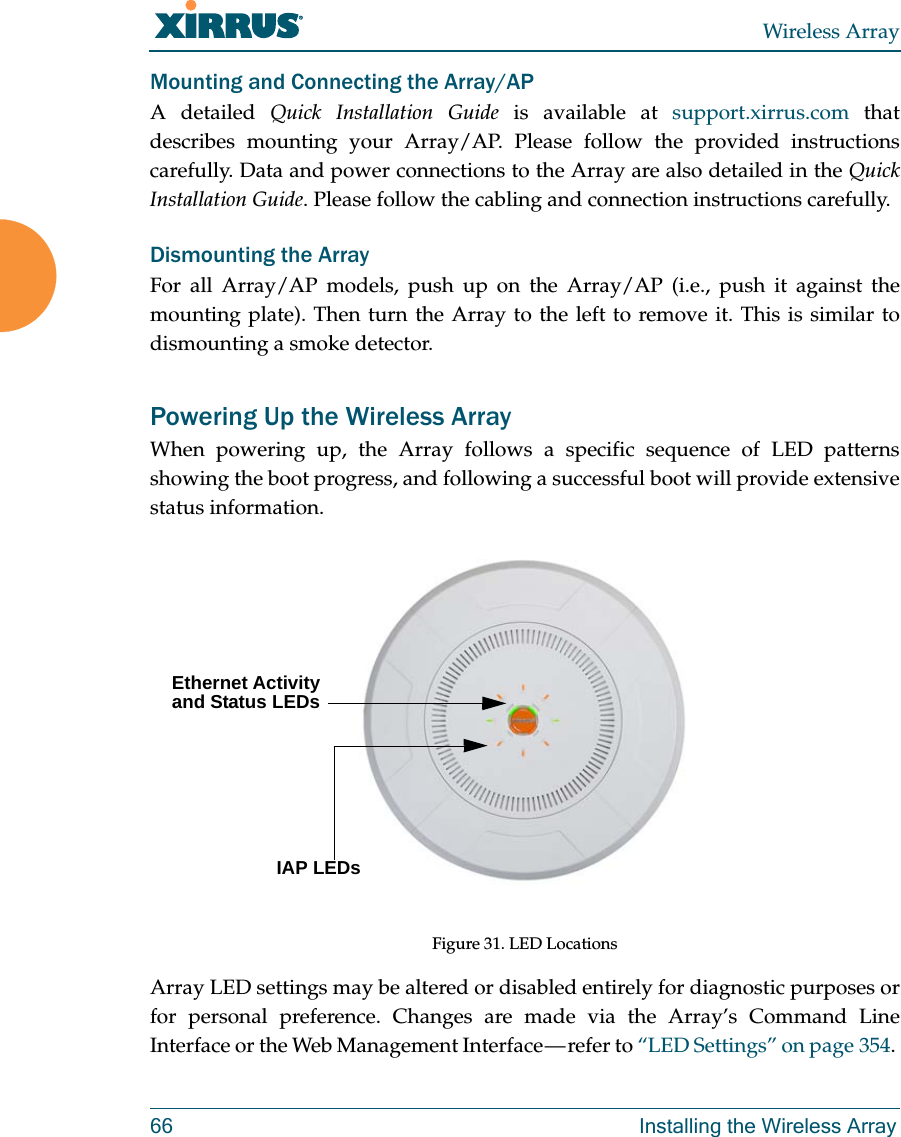 Wireless Array66 Installing the Wireless ArrayMounting and Connecting the Array/AP A detailed Quick Installation Guide is available at support.xirrus.com that describes mounting your Array/AP. Please follow the provided instructions carefully. Data and power connections to the Array are also detailed in the Quick Installation Guide. Please follow the cabling and connection instructions carefully. Dismounting the Array For all Array/AP models, push up on the Array/AP (i.e., push it against the mounting plate). Then turn the Array to the left to remove it. This is similar to dismounting a smoke detector. Powering Up the Wireless ArrayWhen powering up, the Array follows a specific sequence of LED patterns showing the boot progress, and following a successful boot will provide extensive status information.Figure 31. LED Locations Array LED settings may be altered or disabled entirely for diagnostic purposes or for personal preference. Changes are made via the Array’s Command Line Interface or the Web Management Interface — refer to “LED Settings” on page 354. Ethernet Activity and Status LEDsIAP LEDs 