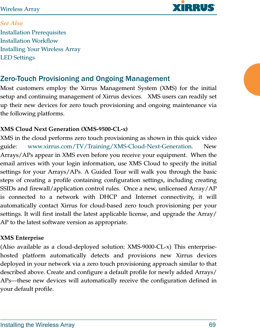 Wireless ArrayInstalling the Wireless Array 69See AlsoInstallation PrerequisitesInstallation WorkflowInstalling Your Wireless ArrayLED SettingsZero-Touch Provisioning and Ongoing Management Most customers employ the Xirrus Management System (XMS) for the initial setup and continuing management of Xirrus devices.   XMS users can readily set up their new devices for zero touch provisioning and ongoing maintenance via the following platforms.XMS Cloud Next Generation (XMS-9500-CL-x) XMS in the cloud performs zero touch provisioning as shown in this quick video guide:  www.xirrus.com/TV/Training/XMS-Cloud-Next-Generation. New Arrays/APs appear in XMS even before you receive your equipment.  When the email arrives with your login information, use XMS Cloud to specify the initial settings for your Arrays/APs. A Guided Tour will walk you through the basic steps of creating a profile containing configuration settings, including creating SSIDs and firewall/application control rules.  Once a new, unlicensed Array/AP is connected to a network with DHCP and Internet connectivity, it will automatically contact Xirrus for cloud-based zero touch provisioning per your settings. It will first install the latest applicable license, and upgrade the Array/AP to the latest software version as appropriate. XMS Enterprise(Also available as a cloud-deployed solution: XMS-9000-CL-x) This enterprise-hosted platform automatically detects and provisions new Xirrus devices deployed in your network via a zero touch provisioning approach similar to that described above. Create and configure a default profile for newly added Arrays/APs—these new devices will automatically receive the configuration defined in your default profile.