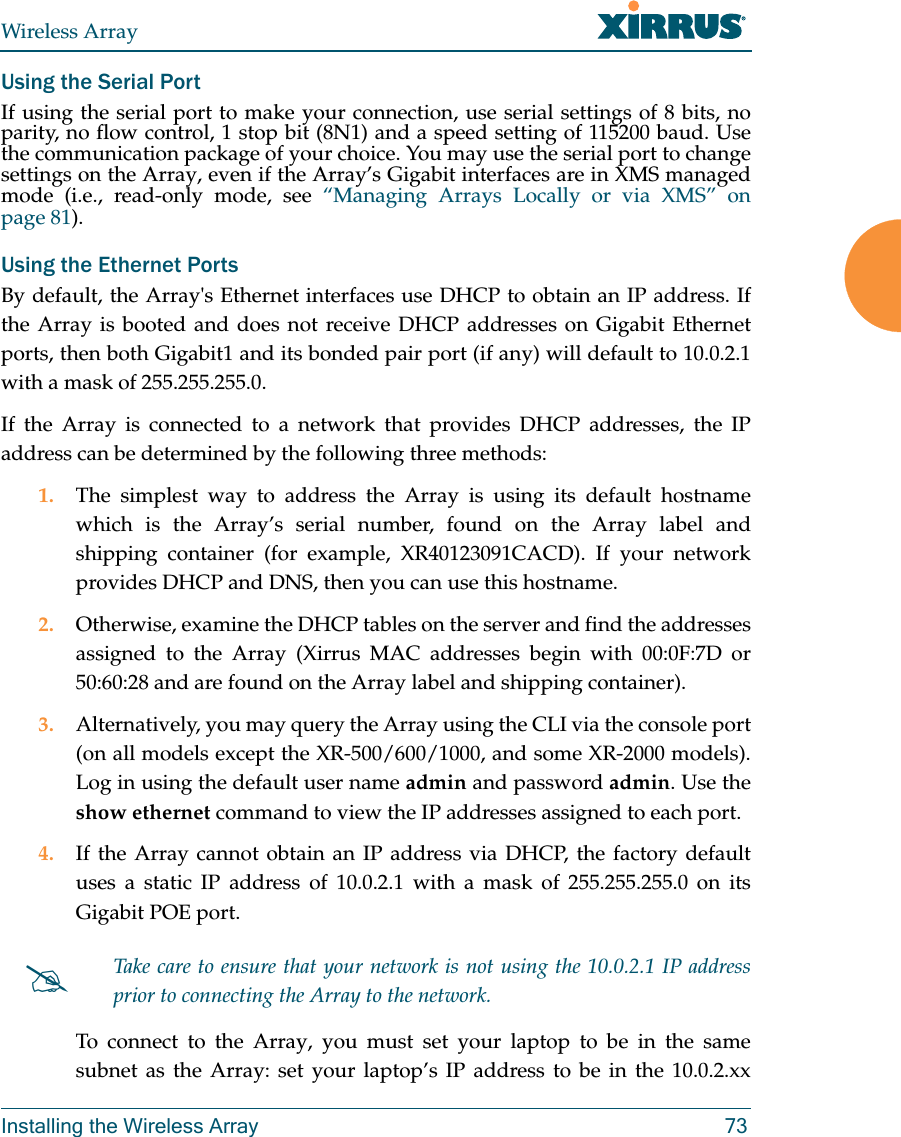 Wireless ArrayInstalling the Wireless Array 73Using the Serial PortIf using the serial port to make your connection, use serial settings of 8 bits, no parity, no flow control, 1 stop bit (8N1) and a speed setting of 115200 baud. Use the communication package of your choice. You may use the serial port to change settings on the Array, even if the Array’s Gigabit interfaces are in XMS managed mode (i.e., read-only mode, see “Managing Arrays Locally or via XMS” on page 81). Using the Ethernet PortsBy default, the Array&apos;s Ethernet interfaces use DHCP to obtain an IP address. If the Array is booted and does not receive DHCP addresses on Gigabit Ethernet ports, then both Gigabit1 and its bonded pair port (if any) will default to 10.0.2.1 with a mask of 255.255.255.0. If the Array is connected to a network that provides DHCP addresses, the IP address can be determined by the following three methods:1. The simplest way to address the Array is using its default hostname which is the Array’s serial number, found on the Array label and shipping container (for example, XR40123091CACD). If your network provides DHCP and DNS, then you can use this hostname.2. Otherwise, examine the DHCP tables on the server and find the addresses assigned to the Array (Xirrus MAC addresses begin with 00:0F:7D or 50:60:28 and are found on the Array label and shipping container).3. Alternatively, you may query the Array using the CLI via the console port (on all models except the XR-500/600/1000, and some XR-2000 models). Log in using the default user name admin and password admin. Use the show ethernet command to view the IP addresses assigned to each port.4. If the Array cannot obtain an IP address via DHCP, the factory default uses a static IP address of 10.0.2.1 with a mask of 255.255.255.0 on its Gigabit POE port. To connect to the Array, you must set your laptop to be in the same subnet as the Array: set your laptop’s IP address to be in the 10.0.2.xx Take care to ensure that your network is not using the 10.0.2.1 IP address prior to connecting the Array to the network. 