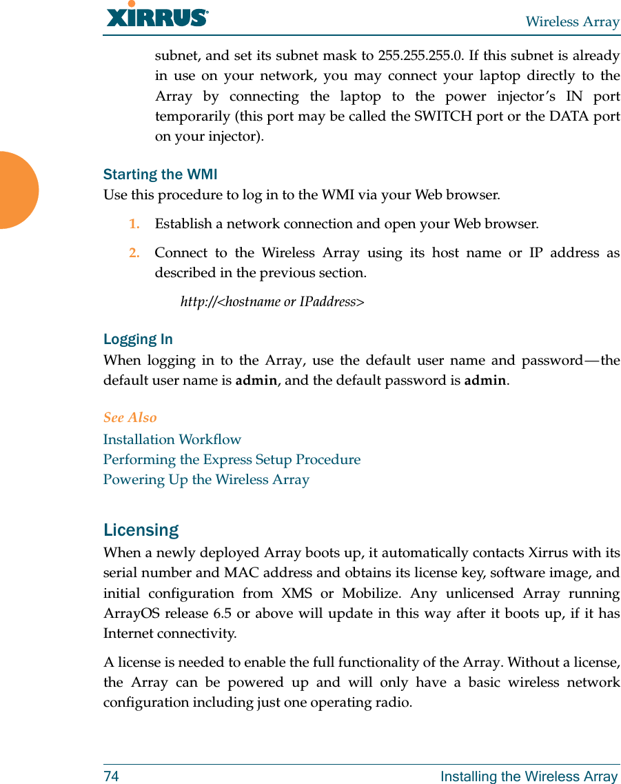 Wireless Array74 Installing the Wireless Arraysubnet, and set its subnet mask to 255.255.255.0. If this subnet is already in use on your network, you may connect your laptop directly to the Array by connecting the laptop to the power injector’s IN port temporarily (this port may be called the SWITCH port or the DATA port on your injector). Starting the WMIUse this procedure to log in to the WMI via your Web browser. 1. Establish a network connection and open your Web browser.2. Connect to the Wireless Array using its host name or IP address as described in the previous section.http://&lt;hostname or IPaddress&gt;Logging InWhen logging in to the Array, use the default user name and password — the default user name is admin, and the default password is admin.See AlsoInstallation WorkflowPerforming the Express Setup ProcedurePowering Up the Wireless ArrayLicensing When a newly deployed Array boots up, it automatically contacts Xirrus with its serial number and MAC address and obtains its license key, software image, and initial configuration from XMS or Mobilize. Any unlicensed Array running ArrayOS release 6.5 or above will update in this way after it boots up, if it has Internet connectivity. A license is needed to enable the full functionality of the Array. Without a license, the Array can be powered up and will only have a basic wireless network configuration including just one operating radio. 