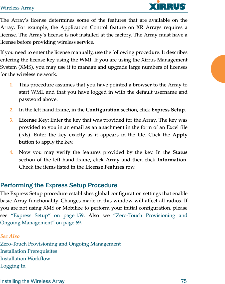 Wireless ArrayInstalling the Wireless Array 75The Array’s license determines some of the features that are available on the Array. For example, the Application Control feature on XR Arrays requires a license. The Array’s license is not installed at the factory. The Array must have a license before providing wireless service. If you need to enter the license manually, use the following procedure. It describes entering the license key using the WMI. If you are using the Xirrus Management System (XMS), you may use it to manage and upgrade large numbers of licenses for the wireless network. 1. This procedure assumes that you have pointed a browser to the Array to start WMI, and that you have logged in with the default username and password above. 2. In the left hand frame, in the Configuration section, click Express Setup. 3. License Key: Enter the key that was provided for the Array. The key was provided to you in an email as an attachment in the form of an Excel file (.xls). Enter the key exactly as it appears in the file. Click the Applybutton to apply the key. 4. Now you may verify the features provided by the key. In the Statussection of the left hand frame, click Array and then click Information. Check the items listed in the License Features row. Performing the Express Setup ProcedureThe Express Setup procedure establishes global configuration settings that enable basic Array functionality. Changes made in this window will affect all radios. If you are not using XMS or Mobilize to perform your initial configuration, please see  “Express Setup” on page 159. Also see “Zero-Touch Provisioning and Ongoing Management” on page 69. See AlsoZero-Touch Provisioning and Ongoing ManagementInstallation PrerequisitesInstallation WorkflowLogging In
