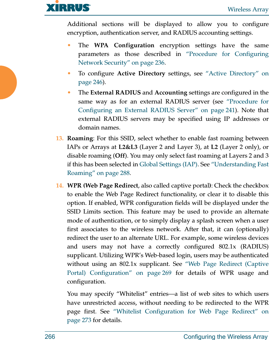 Wireless Array266 Configuring the Wireless ArrayAdditional sections will be displayed to allow you to configure encryption, authentication server, and RADIUS accounting settings. •The  WPA Configuration encryption settings have the same parameters as those described in “Procedure for Configuring Network Security” on page 236. •To configure Active Directory settings, see “Active Directory” on page 246). •The External RADIUS and Accounting settings are configured in the same way as for an external RADIUS server (see “Procedure for Configuring an External RADIUS Server” on page 241). Note that external RADIUS servers may be specified using IP addresses or domain names.13. Roaming: For this SSID, select whether to enable fast roaming between IAPs or Arrays at L2&amp;L3 (Layer 2 and Layer 3), at L2 (Layer 2 only), or disable roaming (Off). You may only select fast roaming at Layers 2 and 3 if this has been selected in Global Settings (IAP). See “Understanding Fast Roaming” on page 288. 14. WPR (Web Page Redirect, also called captive portal): Check the checkbox to enable the Web Page Redirect functionality, or clear it to disable this option. If enabled, WPR configuration fields will be displayed under the SSID Limits section. This feature may be used to provide an alternate mode of authentication, or to simply display a splash screen when a user first associates to the wireless network. After that, it can (optionally) redirect the user to an alternate URL. For example, some wireless devices and users may not have a correctly configured 802.1x (RADIUS) supplicant. Utilizing WPR’s Web-based login, users may be authenticated without using an 802.1x supplicant. See “Web Page Redirect (Captive Portal) Configuration” on page 269 for details of WPR usage and configuration. You may specify “Whitelist” entries—a list of web sites to which users have unrestricted access, without needing to be redirected to the WPR page first. See “Whitelist Configuration for Web Page Redirect” on page 273 for details. 