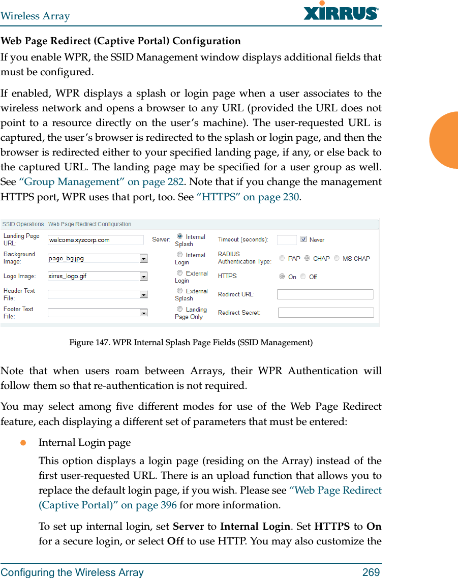 Wireless ArrayConfiguring the Wireless Array 269Web Page Redirect (Captive Portal) Configuration If you enable WPR, the SSID Management window displays additional fields that must be configured.  If enabled, WPR displays a splash or login page when a user associates to the wireless network and opens a browser to any URL (provided the URL does not point to a resource directly on the user’s machine). The user-requested URL is captured, the user’s browser is redirected to the splash or login page, and then the browser is redirected either to your specified landing page, if any, or else back to the captured URL. The landing page may be specified for a user group as well. See “Group Management” on page 282. Note that if you change the management HTTPS port, WPR uses that port, too. See “HTTPS” on page 230. Figure 147. WPR Internal Splash Page Fields (SSID Management) Note that when users roam between Arrays, their WPR Authentication will follow them so that re-authentication is not required. You may select among five different modes for use of the Web Page Redirect feature, each displaying a different set of parameters that must be entered:Internal Login pageThis option displays a login page (residing on the Array) instead of the first user-requested URL. There is an upload function that allows you to replace the default login page, if you wish. Please see “Web Page Redirect (Captive Portal)” on page 396 for more information. To set up internal login, set Server to Internal Login. Set HTTPS to Onfor a secure login, or select Off to use HTTP. You may also customize the 