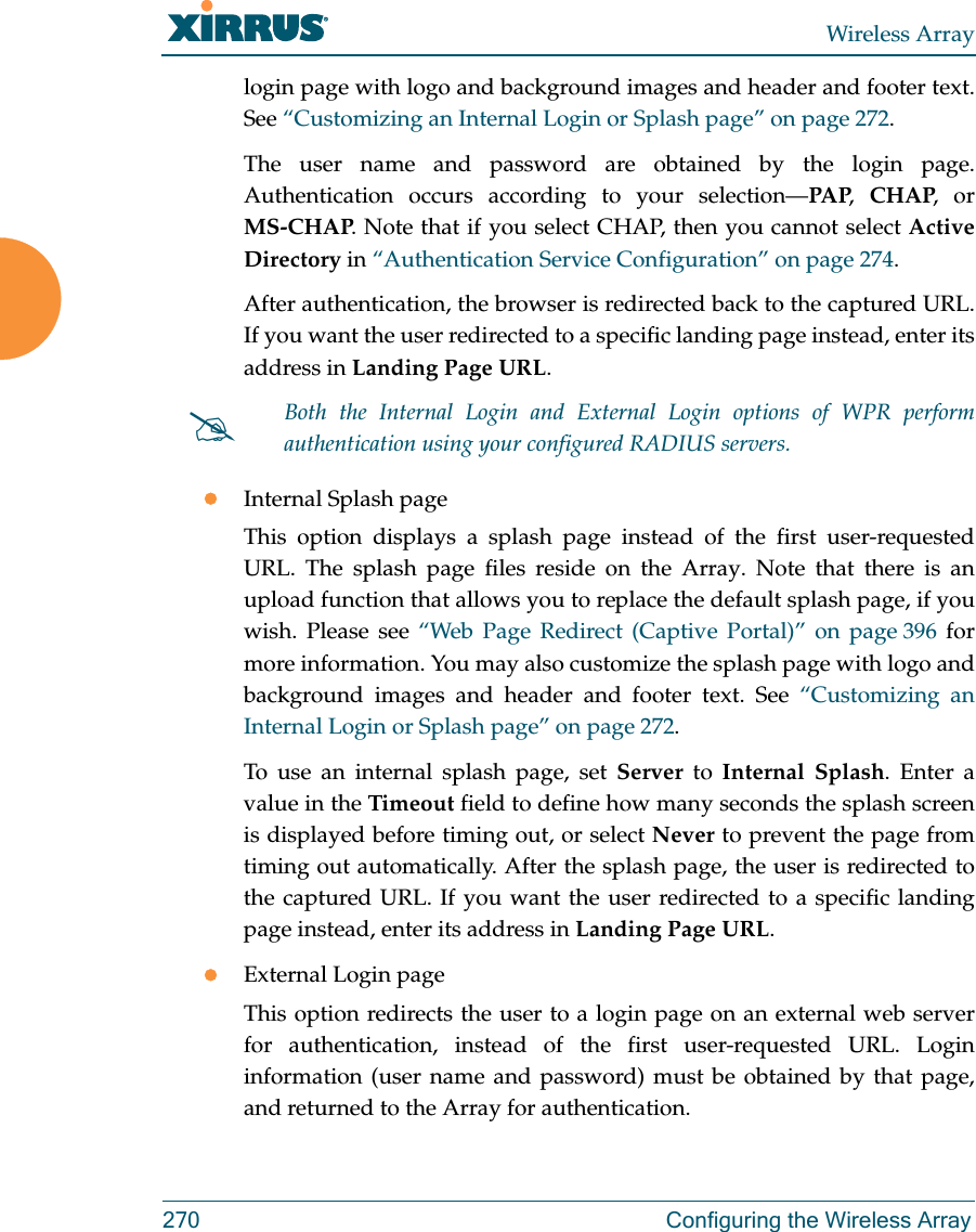 Wireless Array270 Configuring the Wireless Arraylogin page with logo and background images and header and footer text. See “Customizing an Internal Login or Splash page” on page 272.The user name and password are obtained by the login page. Authentication occurs according to your selection—PAP,  CHAP, or MS-CHAP. Note that if you select CHAP, then you cannot select Active Directory in “Authentication Service Configuration” on page 274. After authentication, the browser is redirected back to the captured URL. If you want the user redirected to a specific landing page instead, enter its address in Landing Page URL. Internal Splash pageThis option displays a splash page instead of the first user-requested URL. The splash page files reside on the Array. Note that there is an upload function that allows you to replace the default splash page, if you wish. Please see “Web Page Redirect (Captive Portal)” on page 396 for more information. You may also customize the splash page with logo and background images and header and footer text. See “Customizing an Internal Login or Splash page” on page 272.To use an internal splash page, set Server to Internal Splash. Enter a value in the Timeout field to define how many seconds the splash screen is displayed before timing out, or select Never to prevent the page from timing out automatically. After the splash page, the user is redirected to the captured URL. If you want the user redirected to a specific landing page instead, enter its address in Landing Page URL. External Login pageThis option redirects the user to a login page on an external web server for authentication, instead of the first user-requested URL. Login information (user name and password) must be obtained by that page, and returned to the Array for authentication. Both the Internal Login and External Login options of WPR perform authentication using your configured RADIUS servers. 