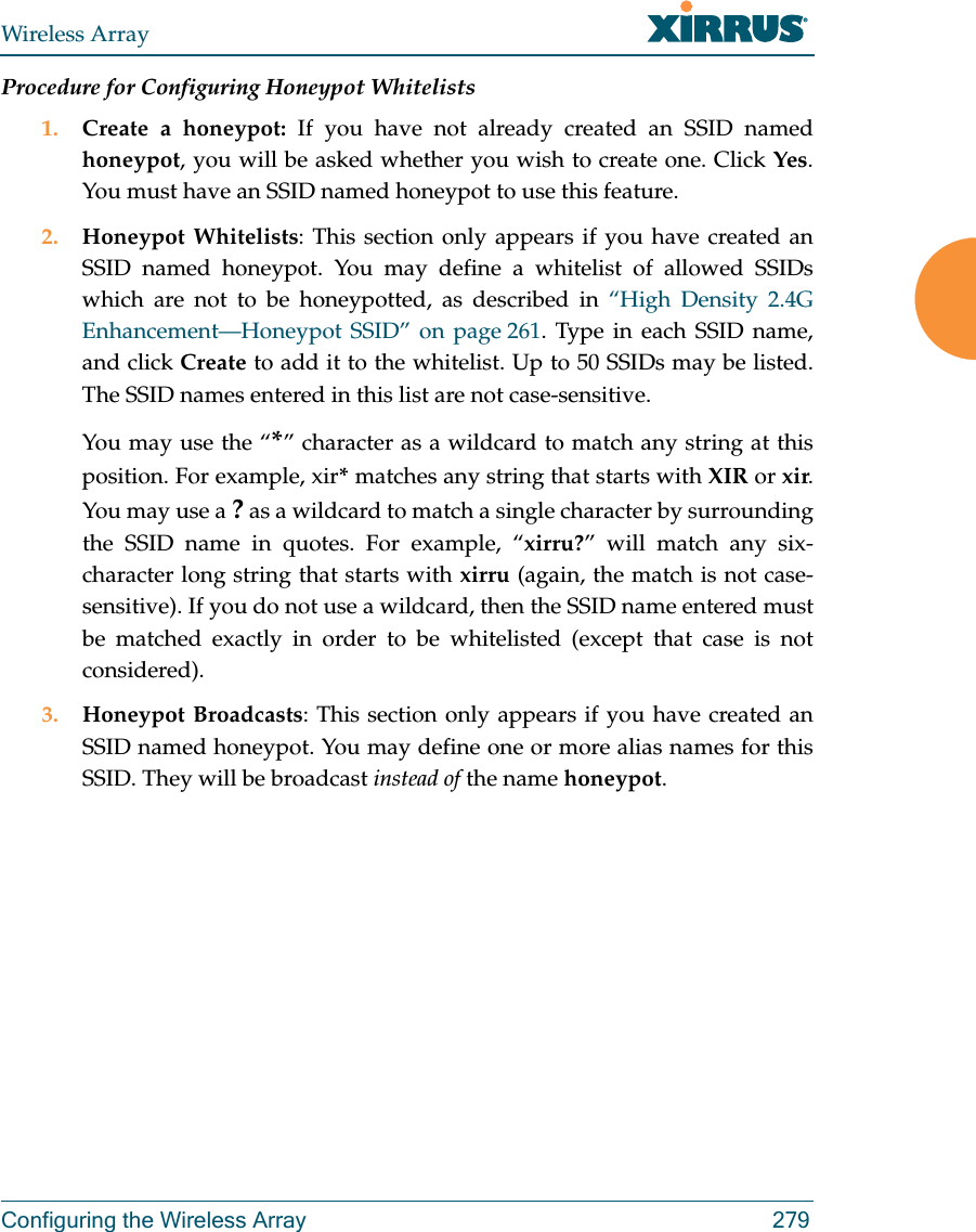 Wireless ArrayConfiguring the Wireless Array 279Procedure for Configuring Honeypot Whitelists1. Create a honeypot: If you have not already created an SSID named honeypot, you will be asked whether you wish to create one. Click Yes. You must have an SSID named honeypot to use this feature. 2. Honeypot Whitelists: This section only appears if you have created an SSID named honeypot. You may define a whitelist of allowed SSIDs which are not to be honeypotted, as described in “High Density 2.4G Enhancement—Honeypot SSID” on page 261. Type in each SSID name, and click Create to add it to the whitelist. Up to 50 SSIDs may be listed. The SSID names entered in this list are not case-sensitive. You may use the “*” character as a wildcard to match any string at this position. For example, xir* matches any string that starts with XIR or xir. You may use a ? as a wildcard to match a single character by surrounding the SSID name in quotes. For example, “xirru?” will match any six-character long string that starts with xirru (again, the match is not case-sensitive). If you do not use a wildcard, then the SSID name entered must be matched exactly in order to be whitelisted (except that case is not considered). 3. Honeypot Broadcasts: This section only appears if you have created an SSID named honeypot. You may define one or more alias names for this SSID. They will be broadcast instead of the name honeypot. 