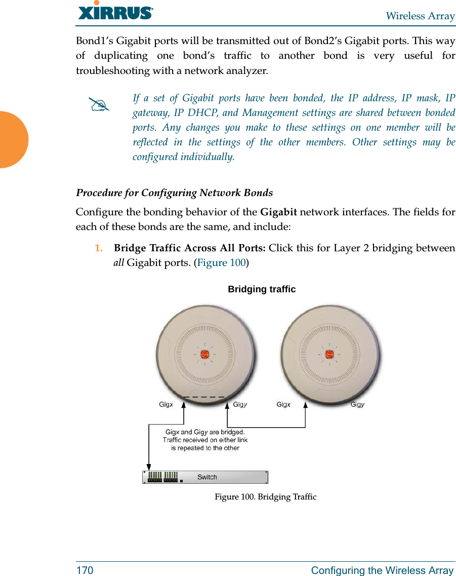 Wireless Array170 Configuring the Wireless ArrayBond1’s Gigabit ports will be transmitted out of Bond2’s Gigabit ports. This way of duplicating one bond’s traffic to another bond is very useful for troubleshooting with a network analyzer. Procedure for Configuring Network BondsConfigure the bonding behavior of the Gigabit network interfaces. The fields for each of these bonds are the same, and include:1. Bridge Traffic Across All Ports: Click this for Layer 2 bridging between all Gigabit ports. (Figure 100) Figure 100. Bridging TrafficIf a set of Gigabit ports have been bonded, the IP address, IP mask, IP gateway, IP DHCP, and Management settings are shared between bonded ports. Any changes you make to these settings on one member will be reflected in the settings of the other members. Other settings may be configured individually.Bridging traffic
