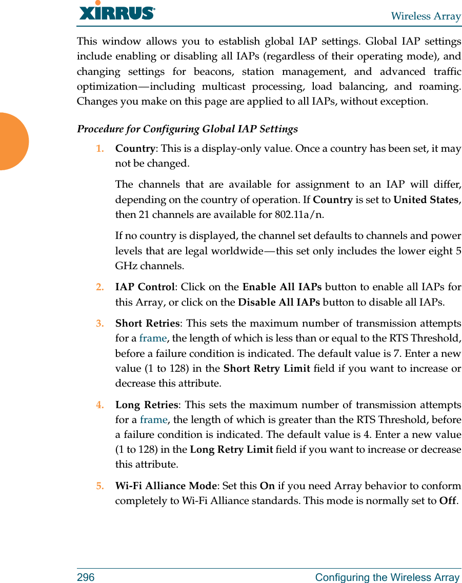 Wireless Array296 Configuring the Wireless ArrayThis window allows you to establish global IAP settings. Global IAP settings include enabling or disabling all IAPs (regardless of their operating mode), and changing settings for beacons, station management, and advanced traffic optimization — including multicast processing, load balancing, and roaming. Changes you make on this page are applied to all IAPs, without exception.Procedure for Configuring Global IAP Settings1. Country: This is a display-only value. Once a country has been set, it may not be changed. The channels that are available for assignment to an IAP will differ, depending on the country of operation. If Country is set to United States, then 21 channels are available for 802.11a/n. If no country is displayed, the channel set defaults to channels and power levels that are legal worldwide — this set only includes the lower eight 5 GHz channels. 2. IAP Control: Click on the Enable All IAPs button to enable all IAPs for this Array, or click on the Disable All IAPs button to disable all IAPs.3. Short Retries: This sets the maximum number of transmission attempts for a frame, the length of which is less than or equal to the RTS Threshold, before a failure condition is indicated. The default value is 7. Enter a new value (1 to 128) in the Short Retry Limit field if you want to increase or decrease this attribute.4. Long Retries: This sets the maximum number of transmission attempts for a frame, the length of which is greater than the RTS Threshold, before a failure condition is indicated. The default value is 4. Enter a new value (1 to 128) in the Long Retry Limit field if you want to increase or decrease this attribute.5. Wi-Fi Alliance Mode: Set this On if you need Array behavior to conform completely to Wi-Fi Alliance standards. This mode is normally set to Off. 