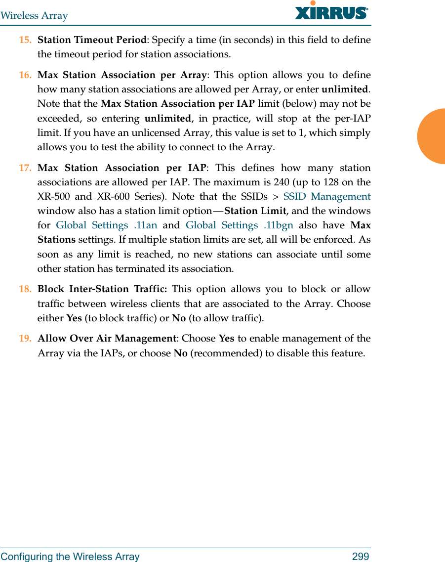 Wireless ArrayConfiguring the Wireless Array 29915. Station Timeout Period: Specify a time (in seconds) in this field to define the timeout period for station associations.16. Max Station Association per Array: This option allows you to define how many station associations are allowed per Array, or enter unlimited. Note that the Max Station Association per IAP limit (below) may not be exceeded, so entering unlimited, in practice, will stop at the per-IAP limit. If you have an unlicensed Array, this value is set to 1, which simply allows you to test the ability to connect to the Array. 17. Max Station Association per IAP: This defines how many station associations are allowed per IAP. The maximum is 240 (up to 128 on the XR-500 and XR-600 Series). Note that the SSIDs &gt; SSID Management window also has a station limit option — Station Limit, and the windows for  Global Settings .11an and Global Settings .11bgn also have Max Stations settings. If multiple station limits are set, all will be enforced. As soon as any limit is reached, no new stations can associate until some other station has terminated its association. 18. Block Inter-Station Traffic: This option allows you to block or allow traffic between wireless clients that are associated to the Array. Choose either Yes (to block traffic) or No (to allow traffic).19. Allow Over Air Management: Choose Yes to enable management of the Array via the IAPs, or choose No (recommended) to disable this feature. 
