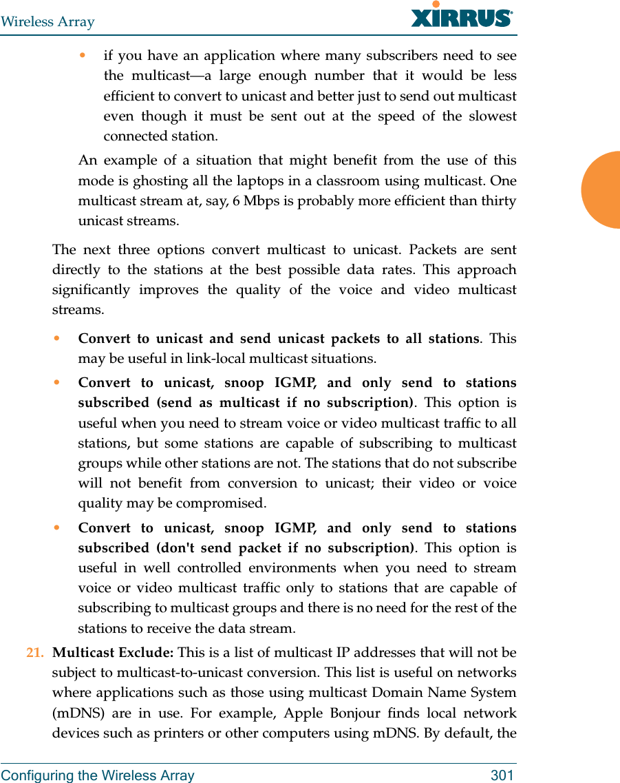 Wireless ArrayConfiguring the Wireless Array 301•if you have an application where many subscribers need to see the multicast—a large enough number that it would be less efficient to convert to unicast and better just to send out multicast even though it must be sent out at the speed of the slowest connected station. An example of a situation that might benefit from the use of this mode is ghosting all the laptops in a classroom using multicast. One multicast stream at, say, 6 Mbps is probably more efficient than thirty unicast streams.The next three options convert multicast to unicast. Packets are sent directly to the stations at the best possible data rates. This approach significantly improves the quality of the voice and video multicast streams.•Convert to unicast and send unicast packets to all stations. This may be useful in link-local multicast situations.•Convert to unicast, snoop IGMP, and only send to stations subscribed (send as multicast if no subscription). This option is useful when you need to stream voice or video multicast traffic to all stations, but some stations are capable of subscribing to multicast groups while other stations are not. The stations that do not subscribe will not benefit from conversion to unicast; their video or voice quality may be compromised. •Convert to unicast, snoop IGMP, and only send to stations subscribed (don&apos;t send packet if no subscription). This option is useful in well controlled environments when you need to stream voice or video multicast traffic only to stations that are capable of subscribing to multicast groups and there is no need for the rest of the stations to receive the data stream.21. Multicast Exclude: This is a list of multicast IP addresses that will not be subject to multicast-to-unicast conversion. This list is useful on networks where applications such as those using multicast Domain Name System (mDNS) are in use. For example, Apple Bonjour finds local network devices such as printers or other computers using mDNS. By default, the 