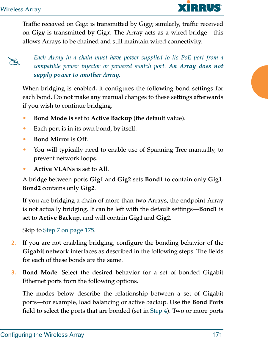 Wireless ArrayConfiguring the Wireless Array 171Traffic received on Gigx is transmitted by Gigy; similarly, traffic received on Gigy is transmitted by Gigx. The Array acts as a wired bridge—this allows Arrays to be chained and still maintain wired connectivity. When bridging is enabled, it configures the following bond settings for each bond. Do not make any manual changes to these settings afterwards if you wish to continue bridging. •Bond Mode is set to Active Backup (the default value). •Each port is in its own bond, by itself.•Bond Mirror is Off. •You will typically need to enable use of Spanning Tree manually, to prevent network loops. •Active VLANs is set to All. A bridge between ports Gig1 and Gig2 sets Bond1 to contain only Gig1. Bond2 contains only Gig2. If you are bridging a chain of more than two Arrays, the endpoint Array is not actually bridging. It can be left with the default settings—Bond1 is set to Active Backup, and will contain Gig1 and Gig2. Skip to Step 7 on page 175. 2. If you are not enabling bridging, configure the bonding behavior of the Gigabit network interfaces as described in the following steps. The fields for each of these bonds are the same.3. Bond Mode: Select the desired behavior for a set of bonded Gigabit Ethernet ports from the following options. The modes below describe the relationship between a set of Gigabit ports—for example, load balancing or active backup. Use the Bond Portsfield to select the ports that are bonded (set in Step 4). Two or more ports Each Array in a chain must have power supplied to its PoE port from a compatible power injector or powered switch port. An Array does not supply power to another Array. 