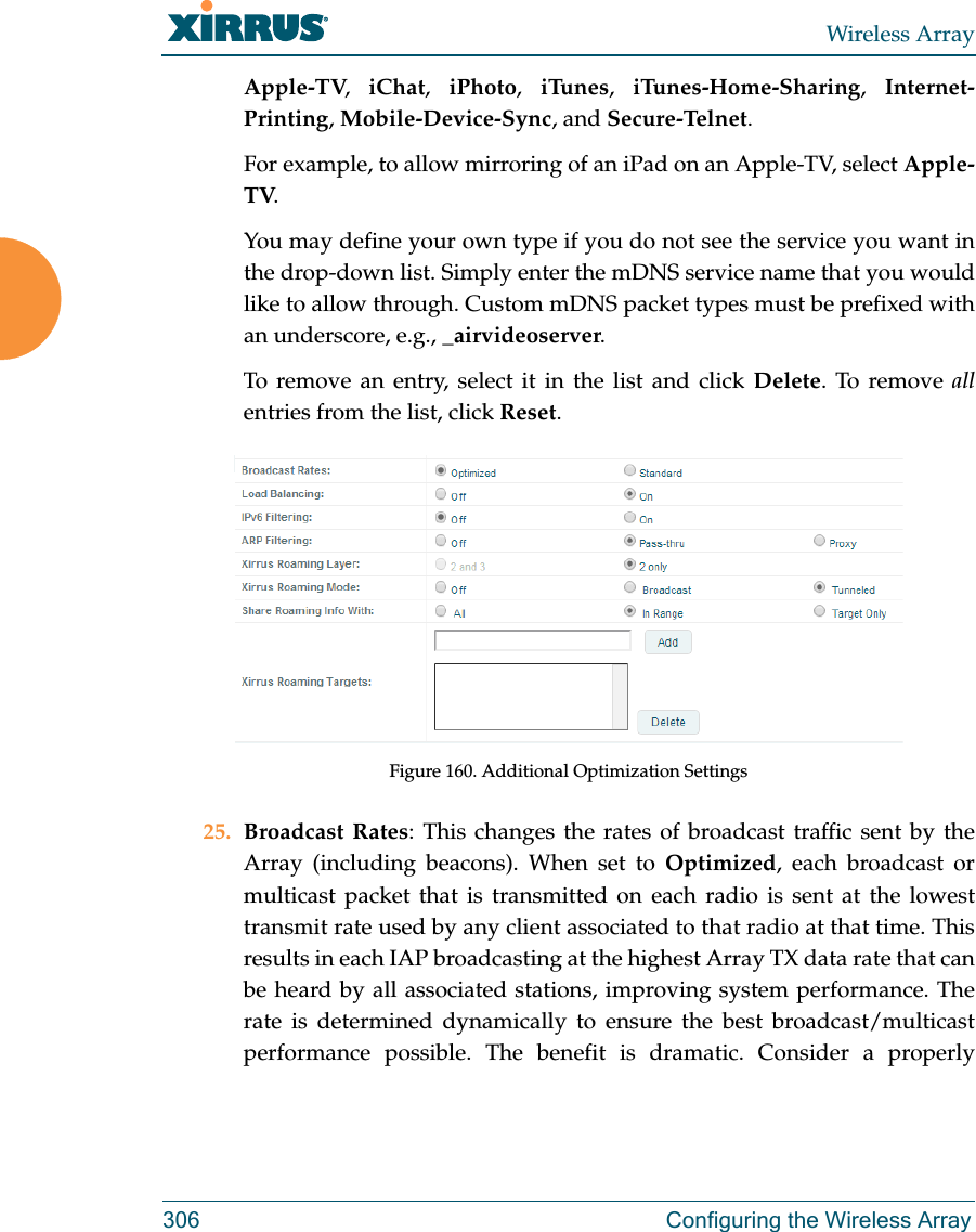 Wireless Array306 Configuring the Wireless ArrayApple-TV,  iChat,  iPhoto,  iTunes,  iTunes-Home-Sharing,  Internet-Printing, Mobile-Device-Sync, and Secure-Telnet. For example, to allow mirroring of an iPad on an Apple-TV, select Apple-TV.You may define your own type if you do not see the service you want in the drop-down list. Simply enter the mDNS service name that you would like to allow through. Custom mDNS packet types must be prefixed with an underscore, e.g., _airvideoserver. To remove an entry, select it in the list and click Delete. To remove allentries from the list, click Reset. Figure 160. Additional Optimization Settings25. Broadcast Rates: This changes the rates of broadcast traffic sent by the Array (including beacons). When set to Optimized, each broadcast or multicast packet that is transmitted on each radio is sent at the lowest transmit rate used by any client associated to that radio at that time. This results in each IAP broadcasting at the highest Array TX data rate that can be heard by all associated stations, improving system performance. The rate is determined dynamically to ensure the best broadcast/multicast performance possible. The benefit is dramatic. Consider a properly 