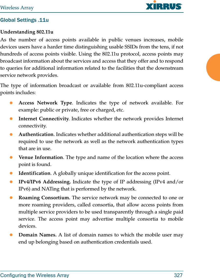 Wireless ArrayConfiguring the Wireless Array 327Global Settings .11uUnderstanding 802.11uAs the number of access points available in public venues increases, mobile devices users have a harder time distinguishing usable SSIDs from the tens, if not hundreds of access points visible. Using the 802.11u protocol, access points may broadcast information about the services and access that they offer and to respond to queries for additional information related to the facilities that the downstream service network provides.The type of information broadcast or available from 802.11u-compliant access points includes:Access Network Type. Indicates the type of network available. For example: public or private, free or charged, etc.Internet Connectivity. Indicates whether the network provides Internet connectivity.Authentication. Indicates whether additional authentication steps will be required to use the network as well as the network authentication types that are in use.Venue Information. The type and name of the location where the access point is found.Identification. A globally unique identification for the access point.IPv4/IPv6 Addressing. Indicate the type of IP addressing (IPv4 and/or IPv6) and NATing that is performed by the network.Roaming Consortium. The service network may be connected to one or more roaming providers, called consortia, that allow access points from multiple service providers to be used transparently through a single paid service. The access point may advertise multiple consortia to mobile devices.Domain Names. A list of domain names to which the mobile user may end up belonging based on authentication credentials used.