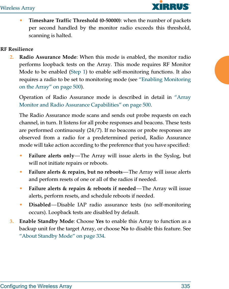 Wireless ArrayConfiguring the Wireless Array 335•Timeshare Traffic Threshold (0-50000): when the number of packets per second handled by the monitor radio exceeds this threshold, scanning is halted.RF Resilience2. Radio Assurance Mode: When this mode is enabled, the monitor radio performs loopback tests on the Array. This mode requires RF Monitor Mode to be enabled (Step 1) to enable self-monitoring functions. It also requires a radio to be set to monitoring mode (see “Enabling Monitoring on the Array” on page 500). Operation of Radio Assurance mode is described in detail in “Array Monitor and Radio Assurance Capabilities” on page 500. The Radio Assurance mode scans and sends out probe requests on each channel, in turn. It listens for all probe responses and beacons. These tests are performed continuously (24/7). If no beacons or probe responses are observed from a radio for a predetermined period, Radio Assurance mode will take action according to the preference that you have specified: •Failure alerts only — The Array will issue alerts in the Syslog, but will not initiate repairs or reboots.•Failure alerts &amp; repairs, but no reboots — The  Array  will  issue  alerts and perform resets of one or all of the radios if needed. •Failure alerts &amp; repairs &amp; reboots if needed — The  Array  will  issue alerts, perform resets, and schedule reboots if needed. •Disabled — Disable  IAP  radio  assurance tests (no self-monitoring occurs). Loopback tests are disabled by default.3. Enable Standby Mode: Choose Yes to enable this Array to function as a backup unit for the target Array, or choose No to disable this feature. See “About Standby Mode” on page 334. 