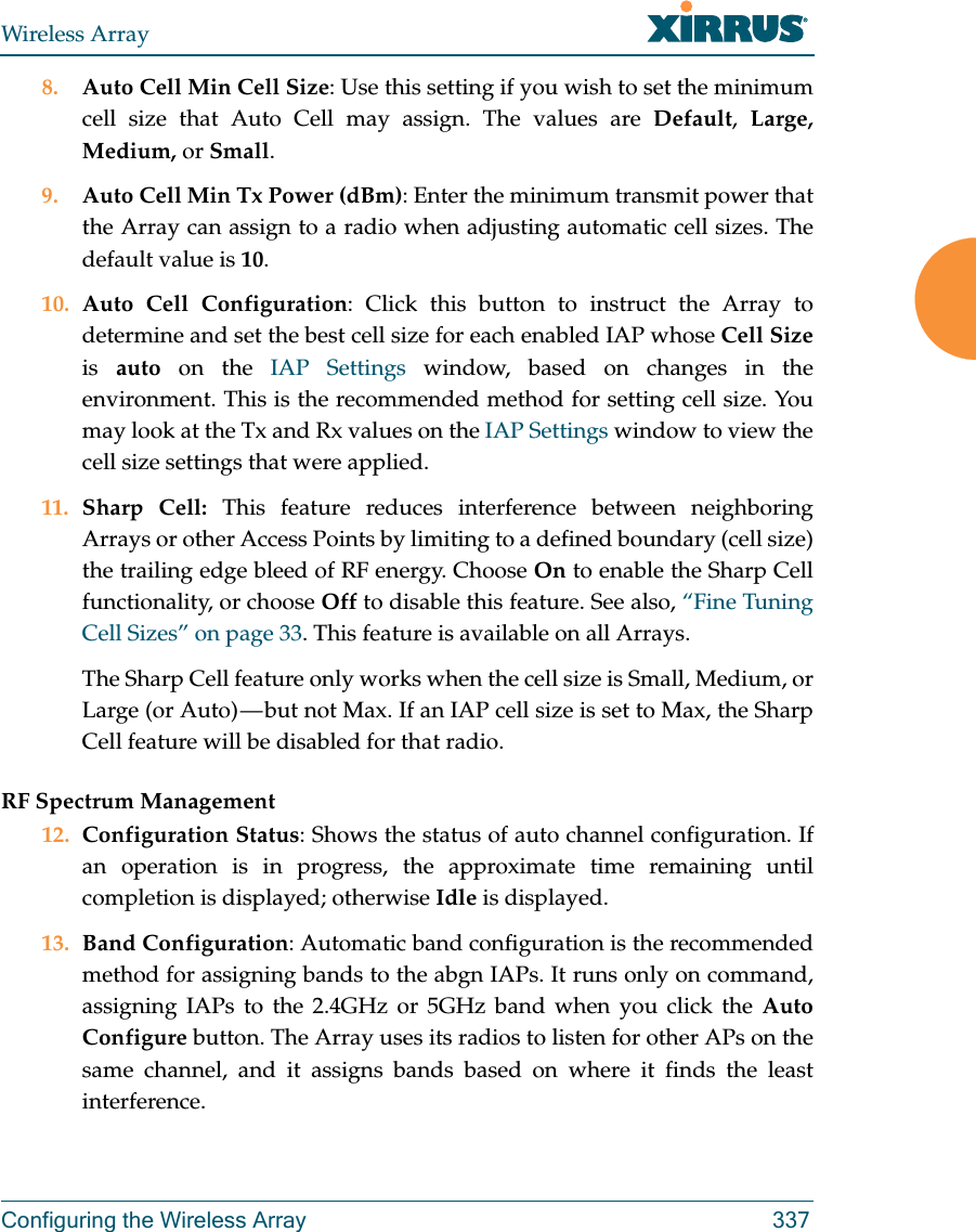 Wireless ArrayConfiguring the Wireless Array 3378. Auto Cell Min Cell Size: Use this setting if you wish to set the minimum cell size that Auto Cell may assign. The values are Default,  Large, Medium, or Small.9. Auto Cell Min Tx Power (dBm): Enter the minimum transmit power that the Array can assign to a radio when adjusting automatic cell sizes. The default value is 10.10. Auto Cell Configuration: Click this button to instruct the Array to determine and set the best cell size for each enabled IAP whose Cell Sizeis  auto on the IAP Settings window, based on changes in the environment. This is the recommended method for setting cell size. You may look at the Tx and Rx values on the IAP Settings window to view the cell size settings that were applied. 11. Sharp Cell: This feature reduces interference between neighboring Arrays or other Access Points by limiting to a defined boundary (cell size) the trailing edge bleed of RF energy. Choose On to enable the Sharp Cell functionality, or choose Off to disable this feature. See also, “Fine Tuning Cell Sizes” on page 33. This feature is available on all Arrays.The Sharp Cell feature only works when the cell size is Small, Medium, or Large (or Auto) — but not Max. If an IAP cell size is set to Max, the Sharp Cell feature will be disabled for that radio. RF Spectrum Management12. Configuration Status: Shows the status of auto channel configuration. If an operation is in progress, the approximate time remaining until completion is displayed; otherwise Idle is displayed. 13. Band Configuration: Automatic band configuration is the recommended method for assigning bands to the abgn IAPs. It runs only on command, assigning IAPs to the 2.4GHz or 5GHz band when you click the Auto Configure button. The Array uses its radios to listen for other APs on the same channel, and it assigns bands based on where it finds the least interference. 