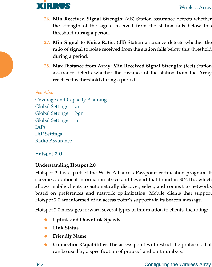 Wireless Array342 Configuring the Wireless Array26. Min Received Signal Strength: (dB) Station assurance detects whether the strength of the signal received from the station falls below this threshold during a period. 27. Min Signal to Noise Ratio: (dB) Station assurance detects whether the ratio of signal to noise received from the station falls below this threshold during a period. 28. Max Distance from Array: Min Received Signal Strength: (feet) Station assurance detects whether the distance of the station from the Array reaches this threshold during a period. See AlsoCoverage and Capacity PlanningGlobal Settings .11anGlobal Settings .11bgnGlobal Settings .11nIAPsIAP SettingsRadio AssuranceHotspot 2.0 Understanding Hotspot 2.0Hotspot 2.0 is a part of the Wi-Fi Alliance’s Passpoint certification program. It specifies additional information above and beyond that found in 802.11u, which allows mobile clients to automatically discover, select, and connect to networks based on preferences and network optimization. Mobile clients that support Hotspot 2.0 are informed of an access point’s support via its beacon message.Hotspot 2.0 messages forward several types of information to clients, including:Uplink and Downlink SpeedsLink StatusFriendly NameConnection Capabilities The access point will restrict the protocols that can be used by a specification of protocol and port numbers.