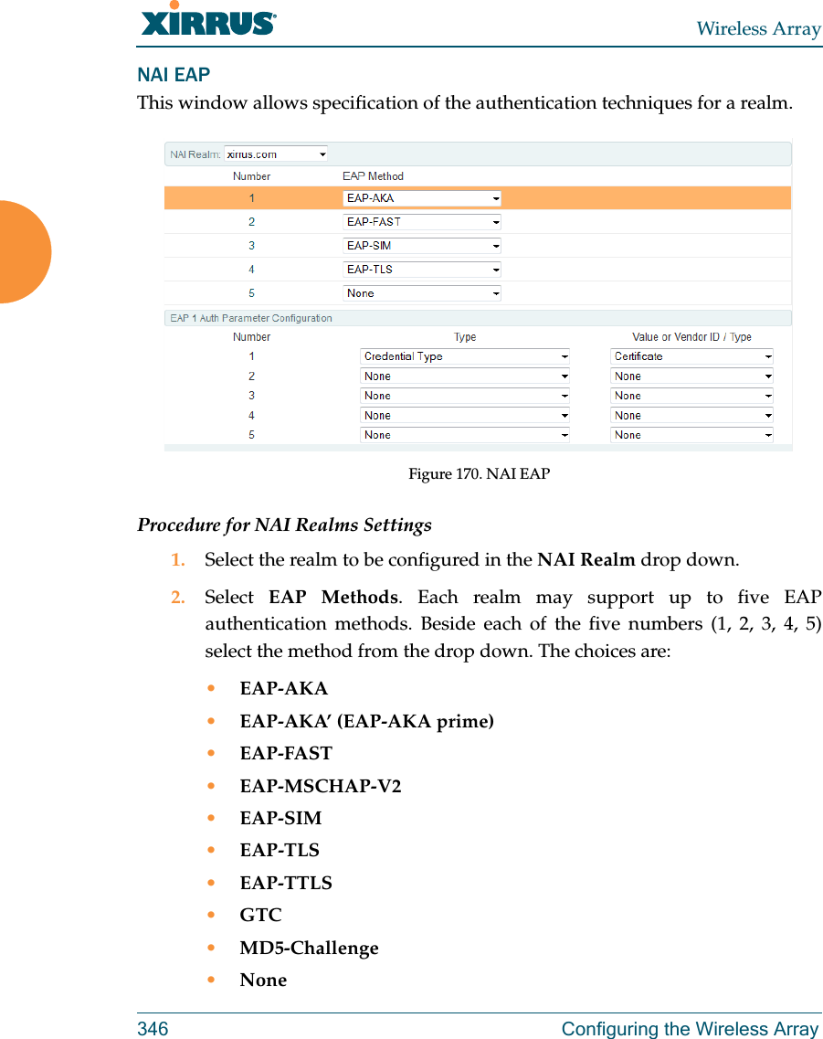 Wireless Array346 Configuring the Wireless ArrayNAI EAPThis window allows specification of the authentication techniques for a realm. Figure 170. NAI EAP Procedure for NAI Realms Settings1. Select the realm to be configured in the NAI Realm drop down. 2. Select  EAP Methods. Each realm may support up to five EAP authentication methods. Beside each of the five numbers (1, 2, 3, 4, 5) select the method from the drop down. The choices are:•EAP-AKA•EAP-AKA’ (EAP-AKA prime)•EAP-FAST•EAP-MSCHAP-V2•EAP-SIM•EAP-TLS•EAP-TTLS•GTC•MD5-Challenge•None