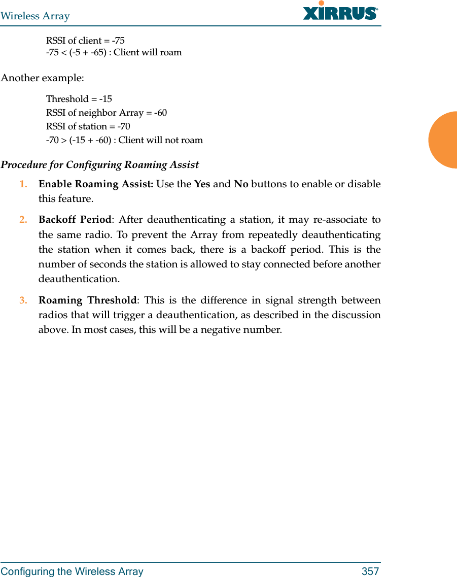 Wireless ArrayConfiguring the Wireless Array 357RSSI of client = -75-75 &lt; (-5 + -65) : Client will roamAnother example:Threshold = -15RSSI of neighbor Array = -60RSSI of station = -70-70 &gt; (-15 + -60) : Client will not roamProcedure for Configuring Roaming Assist1. Enable Roaming Assist: Use the Yes and No buttons to enable or disable this feature.2. Backoff Period: After deauthenticating a station, it may re-associate to the same radio. To prevent the Array from repeatedly deauthenticating the station when it comes back, there is a backoff period. This is the number of seconds the station is allowed to stay connected before another deauthentication.3. Roaming Threshold: This is the difference in signal strength between radios that will trigger a deauthentication, as described in the discussion above. In most cases, this will be a negative number. 