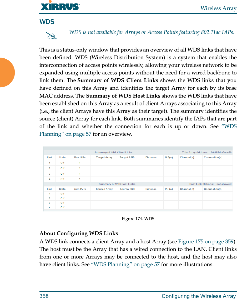 Wireless Array358 Configuring the Wireless ArrayWDSThis is a status-only window that provides an overview of all WDS links that have been defined. WDS (Wireless Distribution System) is a system that enables the interconnection of access points wirelessly, allowing your wireless network to be expanded using multiple access points without the need for a wired backbone to link them. The Summary of WDS Client Links shows the WDS links that you have defined on this Array and identifies the target Array for each by its base MAC address. The Summary of WDS Host Links shows the WDS links that have been established on this Array as a result of client Arrays associating to this Array (i.e., the client Arrays have this Array as their target). The summary identifies the source (client) Array for each link. Both summaries identify the IAPs that are part of the link and whether the connection for each is up or down. See “WDS Planning” on page 57 for an overview. Figure 174. WDS About Configuring WDS LinksA WDS link connects a client Array and a host Array (see Figure 175 on page 359). The host must be the Array that has a wired connection to the LAN. Client links from one or more Arrays may be connected to the host, and the host may also have client links. See “WDS Planning” on page 57 for more illustrations. WDS is not available for Arrays or Access Points featuring 802.11ac IAPs.