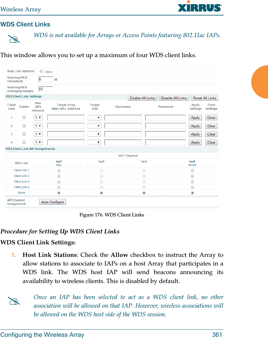 Wireless ArrayConfiguring the Wireless Array 361WDS Client LinksThis window allows you to set up a maximum of four WDS client links.Figure 176. WDS Client Links Procedure for Setting Up WDS Client LinksWDS Client Link Settings: 1. Host Link Stations: Check the Allow checkbox to instruct the Array to allow stations to associate to IAPs on a host Array that participates in a WDS link. The WDS host IAP will send beacons announcing its availability to wireless clients. This is disabled by default. WDS is not available for Arrays or Access Points featuring 802.11ac IAPs.Once an IAP has been selected to act as a WDS client link, no other association will be allowed on that IAP. However, wireless associations will be allowed on the WDS host side of the WDS session.