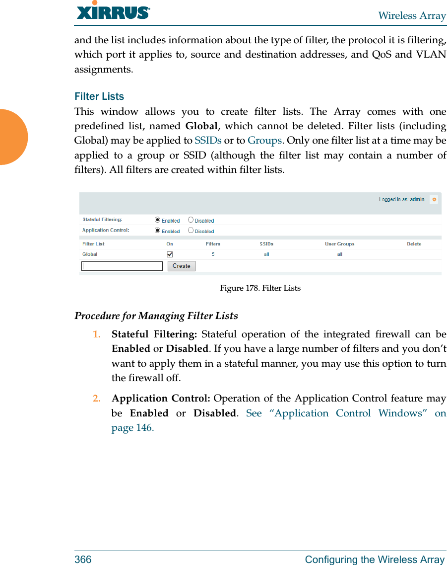 Wireless Array366 Configuring the Wireless Arrayand the list includes information about the type of filter, the protocol it is filtering, which port it applies to, source and destination addresses, and QoS and VLAN assignments.Filter Lists This window allows you to create filter lists. The Array comes with one predefined list, named Global, which cannot be deleted. Filter lists (including Global) may be applied to SSIDs or to Groups. Only one filter list at a time may be applied to a group or SSID (although the filter list may contain a number of filters). All filters are created within filter lists. Figure 178. Filter ListsProcedure for Managing Filter Lists1. Stateful Filtering: Stateful operation of the integrated firewall can be Enabled or Disabled. If you have a large number of filters and you don’t want to apply them in a stateful manner, you may use this option to turn the firewall off.2. Application Control: Operation of the Application Control feature may be  Enabled or Disabled.  See “Application Control Windows” on page 146.