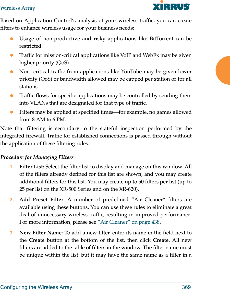 Wireless ArrayConfiguring the Wireless Array 369Based on Application Control’s analysis of your wireless traffic, you can create filters to enhance wireless usage for your business needs:Usage of non-productive and risky applications like BitTorrent can be restricted.Traffic for mission-critical applications like VoIP and WebEx may be given higher priority (QoS).Non- critical traffic from applications like YouTube may be given lower priority (QoS) or bandwidth allowed may be capped per station or for all stations. Traffic flows for specific applications may be controlled by sending them into VLANs that are designated for that type of traffic.Filters may be applied at specified times—for example, no games allowed from 8 AM to 6 PM.Note that filtering is secondary to the stateful inspection performed by the integrated firewall. Traffic for established connections is passed through without the application of these filtering rules.Procedure for Managing Filters1. Filter List: Select the filter list to display and manage on this window. All of the filters already defined for this list are shown, and you may create additional filters for this list. You may create up to 50 filters per list (up to 25 per list on the XR-500 Series and on the XR-620).2. Add Preset Filter: A number of predefined “Air Cleaner” filters are available using these buttons. You can use these rules to eliminate a great deal of unnecessary wireless traffic, resulting in improved performance. For more information, please see “Air Cleaner” on page 438. 3. New Filter Name: To add a new filter, enter its name in the field next to the  Create button at the bottom of the list, then click Create. All new filters are added to the table of filters in the window. The filter name must be unique within the list, but it may have the same name as a filter in a 