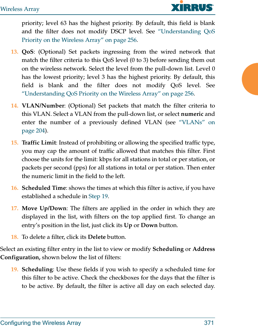 Wireless ArrayConfiguring the Wireless Array 371priority; level 63 has the highest priority. By default, this field is blank and the filter does not modify DSCP level. See “Understanding QoS Priority on the Wireless Array” on page 256.13. QoS: (Optional) Set packets ingressing from the wired network that match the filter criteria to this QoS level (0 to 3) before sending them out on the wireless network. Select the level from the pull-down list. Level 0 has the lowest priority; level 3 has the highest priority. By default, this field is blank and the filter does not modify QoS level. See “Understanding QoS Priority on the Wireless Array” on page 256.14. VLAN/Number: (Optional) Set packets that match the filter criteria to this VLAN. Select a VLAN from the pull-down list, or select numeric and enter the number of a previously defined VLAN (see “VLANs” on page 204). 15. Traffic Limit: Instead of prohibiting or allowing the specified traffic type, you may cap the amount of traffic allowed that matches this filter. First choose the units for the limit: kbps for all stations in total or per station, or packets per second (pps) for all stations in total or per station. Then enter the numeric limit in the field to the left.16. Scheduled Time: shows the times at which this filter is active, if you have established a schedule in Step 19. 17. Move Up/Down: The filters are applied in the order in which they are displayed in the list, with filters on the top applied first. To change an entry’s position in the list, just click its Up or Down button. 18. To delete a filter, click its Delete button. Select an existing filter entry in the list to view or modify Scheduling or Address Configuration, shown below the list of filters:19. Scheduling: Use these fields if you wish to specify a scheduled time for this filter to be active. Check the checkboxes for the days that the filter is to be active. By default, the filter is active all day on each selected day. 