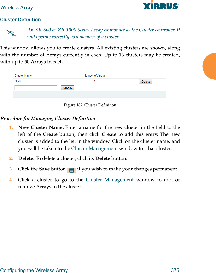 Wireless ArrayConfiguring the Wireless Array 375Cluster Definition This window allows you to create clusters. All existing clusters are shown, along with the number of Arrays currently in each. Up to 16 clusters may be created, with up to 50 Arrays in each.  Figure 182. Cluster DefinitionProcedure for Managing Cluster Definition1. New Cluster Name: Enter a name for the new cluster in the field to the left of the Create button, then click Create to add this entry. The new cluster is added to the list in the window. Click on the cluster name, and you will be taken to the Cluster Management window for that cluster.2. Delete: To delete a cluster, click its Delete button.3. Click the Save button   if you wish to make your changes permanent.4. Click a cluster to go to the Cluster Management window to add or remove Arrays in the cluster. An XR-500 or XR-1000 Series Array cannot act as the Cluster controller. It will operate correctly as a member of a cluster. 
