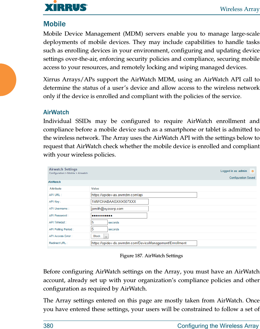 Wireless Array380 Configuring the Wireless ArrayMobileMobile Device Management (MDM) servers enable you to manage large-scale deployments of mobile devices. They may include capabilities to handle tasks such as enrolling devices in your environment, configuring and updating device settings over-the-air, enforcing security policies and compliance, securing mobile access to your resources, and remotely locking and wiping managed devices. Xirrus Arrays/APs support the AirWatch MDM, using an AirWatch API call to determine the status of a user’s device and allow access to the wireless network only if the device is enrolled and compliant with the policies of the service. AirWatchIndividual SSIDs may be configured to require AirWatch enrollment and compliance before a mobile device such as a smartphone or tablet is admitted to the wireless network. The Array uses the AirWatch API with the settings below to request that AirWatch check whether the mobile device is enrolled and compliant with your wireless policies.Figure 187. AirWatch SettingsBefore configuring AirWatch settings on the Array, you must have an AirWatch account, already set up with your organization’s compliance policies and other configuration as required by AirWatch. The Array settings entered on this page are mostly taken from AirWatch. Once you have entered these settings, your users will be constrained to follow a set of 