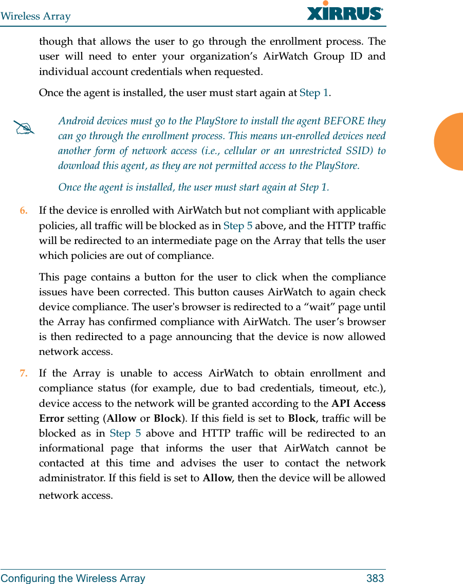 Wireless ArrayConfiguring the Wireless Array 383though that allows the user to go through the enrollment process. The user will need to enter your organization’s AirWatch Group ID and individual account credentials when requested.Once the agent is installed, the user must start again at Step 1.6. If the device is enrolled with AirWatch but not compliant with applicable policies, all traffic will be blocked as in Step 5 above, and the HTTP traffic will be redirected to an intermediate page on the Array that tells the user which policies are out of compliance.This page contains a button for the user to click when the compliance issues have been corrected. This button causes AirWatch to again check device compliance. The user&apos;s browser is redirected to a “wait” page until the Array has confirmed compliance with AirWatch. The user’s browser is then redirected to a page announcing that the device is now allowed network access.7. If the Array is unable to access AirWatch to obtain enrollment and compliance status (for example, due to bad credentials, timeout, etc.), device access to the network will be granted according to the API Access Error setting (Allow or Block). If this field is set to Block, traffic will be blocked as in Step 5 above and HTTP traffic will be redirected to an informational page that informs the user that AirWatch cannot be contacted at this time and advises the user to contact the network administrator. If this field is set to Allow, then the device will be allowed network access. Android devices must go to the PlayStore to install the agent BEFORE they can go through the enrollment process. This means un-enrolled devices need another form of network access (i.e., cellular or an unrestricted SSID) to download this agent, as they are not permitted access to the PlayStore.Once the agent is installed, the user must start again at Step 1.